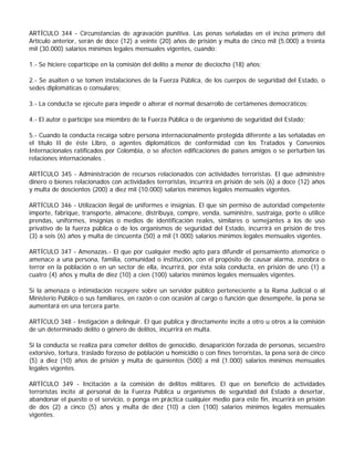 ARTÍCULO 344 - Circunstancias de agravación punitiva. Las penas señaladas en el inciso primero del
Artículo anterior, serán de doce (12) a veinte (20) años de prisión y multa de cinco mil (5.000) a treinta
mil (30.000) salarios mínimos legales mensuales vigentes, cuando:

1.- Se hiciere copartícipe en la comisión del delito a menor de dieciocho (18) años;

2.- Se asalten o se tomen instalaciones de la Fuerza Pública, de los cuerpos de seguridad del Estado, o
sedes diplomáticas o consulares;

3.- La conducta se ejecute para impedir o alterar el normal desarrollo de certámenes democráticos;

4.- El autor o partícipe sea miembro de la Fuerza Pública o de organismo de seguridad del Estado;

5.- Cuando la conducta recaiga sobre persona internacionalmente protegida diferente a las señaladas en
el título II de éste Libro, o agentes diplomáticos de conformidad con los Tratados y Convenios
Internacionales ratificados por Colombia, o se afecten edificaciones de países amigos o se perturben las
relaciones internacionales .

ARTÍCULO 345 - Administración de recursos relacionados con actividades terroristas. El que administre
dinero o bienes relacionados con actividades terroristas, incurrirá en prisión de seis (6) a doce (12) años
y multa de doscientos (200) a diez mil (10.000) salarios mínimos legales mensuales vigentes.

ARTÍCULO 346 - Utilización ilegal de uniformes e insignias. El que sin permiso de autoridad competente
importe, fabrique, transporte, almacene, distribuya, compre, venda, suministre, sustraiga, porte o utilice
prendas, uniformes, insignias o medios de identificación reales, similares o semejantes a los de uso
privativo de la fuerza pública o de los organismos de seguridad del Estado, incurrirá en prisión de tres
(3) a seis (6) años y multa de cincuenta (50) a mil (1.000) salarios mínimos legales mensuales vigentes.

ARTÍCULO 347 - Amenazas.- El que por cualquier medio apto para difundir el pensamiento atemorice o
amenace a una persona, familia, comunidad o institución, con el propósito de causar alarma, zozobra o
terror en la población o en un sector de ella, incurrirá, por ésta sola conducta, en prisión de uno (1) a
cuatro (4) años y multa de diez (10) a cien (100) salarios mínimos legales mensuales vigentes.

Sí la amenaza o intimidación recayere sobre un servidor público perteneciente a la Rama Judicial o al
Ministerio Público o sus familiares, en razón o con ocasión al cargo o función que desempeñe, la pena se
aumentará en una tercera parte.

ARTÍCULO 348 - Instigación a delinquir. El que publica y directamente incite a otro u otros a la comisión
de un determinado delito o género de delitos, incurrirá en multa.

Si la conducta se realiza para cometer delitos de genocidio, desaparición forzada de personas, secuestro
extorsivo, tortura, traslado forzoso de población u homicidio o con fines terroristas, la pena será de cinco
(5) a diez (10) años de prisión y multa de quinientos (500) a mil (1.000) salarios mínimos mensuales
legales vigentes.

ARTÍCULO 349 - Incitación a la comisión de delitos militares. El que en beneficio de actividades
terroristas incite al personal de la Fuerza Pública u organismos de seguridad del Estado a desertar,
abandonar el puesto o el servicio, o ponga en práctica cualquier medio para este fin, incurrirá en prisión
de dos (2) a cinco (5) años y multa de diez (10) a cien (100) salarios mínimos legales mensuales
vigentes.
 