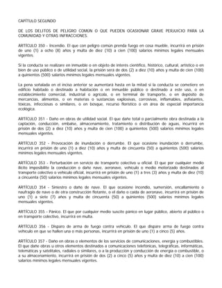 CAPÍTULO SEGUNDO

DE LOS DELITOS DE PELIGRO COMÚN O QUE PUEDEN OCASIONAR GRAVE PERJUICIO PARA LA
COMUNIDAD Y OTRAS INFRACCIONES.

ARTÍCULO 350 - Incendio. El que con peligro común prenda fuego en cosa mueble, incurrirá en prisión
de uno (1) a ocho (8) años y multa de diez (10) a cien (100) salarios mínimos legales mensuales
vigentes.

Si la conducta se realizare en inmueble o en objeto de interés científico, histórico, cultural, artístico o en
bien de uso público o de utilidad social, la prisión será de dos (2) a diez (10) años y multa de cien (100)
a quinientos (500) salarios mínimos legales mensuales vigentes.

La pena señalada en el inciso anterior se aumentará hasta en la mitad si la conducta se cometiere en
edificio habitado o destinado a habitación o en inmueble público o destinado a este uso, o en
establecimiento comercial, industrial o agrícola, o en terminal de transporte, o en depósito de
mercancías, alimentos, o en materias o sustancias explosivas, corrosivas, inflamables, asfixiantes,
tóxicas, infecciosas o similares, o en bosque, recurso florístico o en área de especial importancia
ecológica.

ARTÍCULO 351 - Daño en obras de utilidad social. El que dañe total o parcialmente obra destinada a la
captación, conducción, embalse, almacenamiento, tratamiento o distribución de aguas, incurrirá en
prisión de dos (2) a diez (10) años y multa de cien (100) a quinientos (500) salarios mínimos legales
mensuales vigentes.

ARTÍCULO 352 - Provocación de inundación o derrumbe. El que ocasione inundación o derrumbe,
incurrirá en prisión de uno (1) a diez (10) años y multa de cincuenta (50) a quinientos (500) salarios
mínimos legales mensuales vigentes.

ARTÍCULO 353 - Perturbación en servicio de transporte colectivo u oficial. El que por cualquier medio
ilícito imposibilite la conducción o dañe nave, aeronave, vehículo o medio motorizado destinados al
transporte colectivo o vehículo oficial, incurrirá en prisión de uno (1) a tres (3) años y multa de diez (10)
a cincuenta (50) salarios mínimos legales mensuales vigentes.

ARTÍCULO 354 - Siniestro o daño de nave. El que ocasione incendio, sumersión, encallamiento o
naufragio de nave o de otra construcción flotante, o el daño o caída de aeronave, incurrirá en prisión de
uno (1) a siete (7) años y multa de cincuenta (50) a quinientos (500) salarios mínimos legales
mensuales vigentes.

ARTÍCULO 355 - Pánico. El que por cualquier medio suscite pánico en lugar público, abierto al público o
en transporte colectivo, incurrirá en multa.

ARTÍCULO 356 - Disparo de arma de fuego contra vehículo. El que dispare arma de fuego contra
vehículo en que se hallen una o más personas, incurrirá en prisión de uno (1) a cinco (5) años.

ARTÍCULO 357 - Daño en obras o elementos de los servicios de comunicaciones, energía y combustibles.
El que dañe obras u otros elementos destinados a comunicaciones telefónicas, telegráficas, informáticas,
telemáticas y satelitales, radiales o similares, o a la producción y conducción de energía o combustible, o
a su almacenamiento, incurrirá en prisión de dos (2) a cinco (5) años y multa de diez (10) a cien (100)
salarios mínimos legales mensuales vigentes.
 
