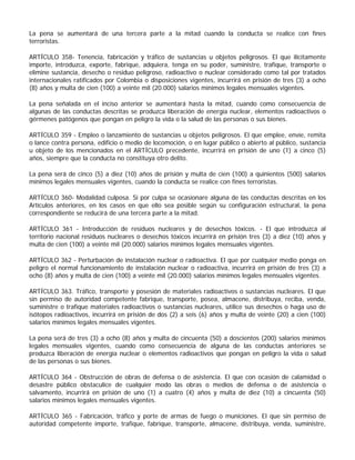 La pena se aumentará de una tercera parte a la mitad cuando la conducta se realice con fines
terroristas.

ARTÍCULO 358- Tenencia, fabricación y tráfico de sustancias u objetos peligrosos. El que ilícitamente
importe, introduzca, exporte, fabrique, adquiera, tenga en su poder, suministre, trafique, transporte o
elimine sustancia, desecho o residuo peligroso, radioactivo o nuclear considerado como tal por tratados
internacionales ratificados por Colombia o disposiciones vigentes, incurrirá en prisión de tres (3) a ocho
(8) años y multa de cien (100) a veinte mil (20.000) salarios mínimos legales mensuales vigentes.

La pena señalada en el inciso anterior se aumentará hasta la mitad, cuando como consecuencia de
algunas de las conductas descritas se produzca liberación de energía nuclear, elementos radioactivos o
gérmenes patógenos que pongan en peligro la vida o la salud de las personas o sus bienes.

ARTÍCULO 359 - Empleo o lanzamiento de sustancias u objetos peligrosos. El que emplee, envíe, remita
o lance contra persona, edificio o medio de locomoción, o en lugar público o abierto al público, sustancia
u objeto de los mencionados en el ARTÍCULO precedente, incurrirá en prisión de uno (1) a cinco (5)
años, siempre que la conducta no constituya otro delito.

La pena será de cinco (5) a diez (10) años de prisión y multa de cien (100) a quinientos (500) salarios
mínimos legales mensuales vigentes, cuando la conducta se realice con fines terroristas.

ARTÍCULO 360- Modalidad culposa. Si por culpa se ocasionare alguna de las conductas descritas en los
Artículos anteriores, en los casos en que ello sea posible según su configuración estructural, la pena
correspondiente se reducirá de una tercera parte a la mitad.

ARTÍCULO 361 - Introducción de residuos nucleares y de desechos tóxicos. - El que introduzca al
territorio nacional residuos nucleares o desechos tóxicos incurrirá en prisión tres (3) a diez (10) años y
multa de cien (100) a veinte mil (20.000) salarios mínimos legales mensuales vigentes.

ARTÍCULO 362 - Perturbación de instalación nuclear o radioactiva. El que por cualquier medio ponga en
peligro el normal funcionamiento de instalación nuclear o radioactiva, incurrirá en prisión de tres (3) a
ocho (8) años y multa de cien (100) a veinte mil (20.000) salarios mínimos legales mensuales vigentes.

ARTÍCULO 363. Tráfico, transporte y posesión de materiales radioactivos o sustancias nucleares. El que
sin permiso de autoridad competente fabrique, transporte, posea, almacene, distribuya, reciba, venda,
suministre o trafique materiales radioactivos o sustancias nucleares, utilice sus desechos o haga uso de
isótopos radioactivos, incurrirá en prisión de dos (2) a seis (6) años y multa de veinte (20) a cien (100)
salarios mínimos legales mensuales vigentes.

La pena será de tres (3) a ocho (8) años y multa de cincuenta (50) a doscientos (200) salarios mínimos
legales mensuales vigentes, cuando como consecuencia de alguna de las conductas anteriores se
produzca liberación de energía nuclear o elementos radioactivos que pongan en peligro la vida o salud
de las personas o sus bienes.

ARTÍCULO 364 - Obstrucción de obras de defensa o de asistencia. El que con ocasión de calamidad o
desastre público obstaculice de cualquier modo las obras o medios de defensa o de asistencia o
salvamento, incurrirá en prisión de uno (1) a cuatro (4) años y multa de diez (10) a cincuenta (50)
salarios mínimos legales mensuales vigentes.

ARTÍCULO 365 - Fabricación, tráfico y porte de armas de fuego o municiones. El que sin permiso de
autoridad competente importe, trafique, fabrique, transporte, almacene, distribuya, venda, suministre,
 