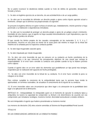 No se podrá reconocer la obediencia debida cuando se trate de delitos de genocidio, desaparición
forzada y tortura.

5.- Se obre en legítimo ejercicio de un derecho, de una actividad lícita o de un cargo público.

6.- Se obre por la necesidad de defender un derecho propio o ajeno contra injusta agresión actual o
inminente, siempre que la defensa sea proporcionada a la agresión.

Se presume la legítima defensa en quien rechaza al extraño que, indebidamente, intente penetrar o haya
penetrado a su habitación o dependencias inmediatas.

7.- Se obre por la necesidad de proteger un derecho propio o ajeno de un peligro actual o inminente,
inevitable de otra manera, que el agente no haya causado intencionalmente o por imprudencia y que no
tenga el deber jurídico de afrontar.

El que exceda los límites propios de las causales consagradas en los numerales 3, 4, 5, 6 y 7
precedentes, incurrirá en una pena no menor de la sexta parte del mínimo ni mayor de la mitad del
máximo de la señalada para la respectiva conducta punible.

8.- Se obre bajo insuperable coacción ajena.

9.- Se obre impulsado por miedo insuperable.

10.- Se obre con error invencible de que no concurre en su conducta un hecho constitutivo de la
descripción típica o de que concurren los presupuestos objetivos de una causal que excluya la
responsabilidad. Si el error fuere vencible la conducta será punible cuando la ley la hubiere previsto
como culposa.

Cuando el agente obre en un error sobre los elementos que posibilitarían un tipo penal más benigno,
responderá por la realización del supuesto de hecho privilegiado.

11.- Se obre con error invencible de la licitud de su conducta. Si el error fuere vencible la pena se
rebajará en la mitad.

Para estimar cumplida la conciencia de la antijuridicidad basta que la persona haya tenido la
oportunidad, en términos razonables, de actualizar el conocimiento de lo injusto de su conducta.

12. El error invencible sobre una circunstancia que diere lugar a la atenuación de la punibilidad dará
lugar a la aplicación de la diminuente.

ARTÍCULO 33 - Inimputabilidad. Es inimputable quien en el momento de ejecutar la conducta típica y
antijurídica no tuviere la capacidad de comprender su ilicitud o de determinarse de acuerdo con esa
comprensión, por inmadurez sicológica, trastorno mental, diversidad sociocultural o estados similares.

No será inimputable el agente que hubiere preordenado su trastorno mental.

Los menores de dieciocho (18) años estarán sometidos al Sistema de Responsabilidad Penal Juvenil.

TÍTULO IV

DE LAS CONSECUENCIAS JURÍDICAS DE LA CONDUCTA PUNIBLE
 