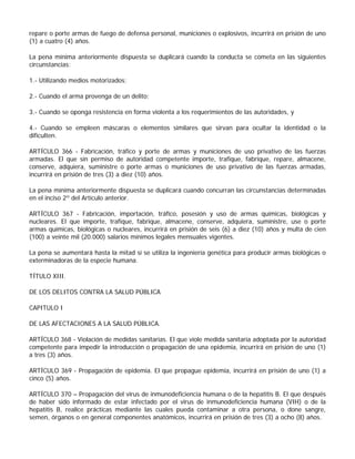 repare o porte armas de fuego de defensa personal, municiones o explosivos, incurrirá en prisión de uno
(1) a cuatro (4) años.

La pena mínima anteriormente dispuesta se duplicará cuando la conducta se cometa en las siguientes
circunstancias:

1.- Utilizando medios motorizados;

2.- Cuando el arma provenga de un delito;

3.- Cuando se oponga resistencia en forma violenta a los requerimientos de las autoridades, y

4.- Cuando se empleen máscaras o elementos similares que sirvan para ocultar la identidad o la
dificulten.

ARTÍCULO 366 - Fabricación, tráfico y porte de armas y municiones de uso privativo de las fuerzas
armadas. El que sin permiso de autoridad competente importe, trafique, fabrique, repare, almacene,
conserve, adquiera, suministre o porte armas o municiones de uso privativo de las fuerzas armadas,
incurrirá en prisión de tres (3) a diez (10) años.

La pena mínima anteriormente dispuesta se duplicará cuando concurran las circunstancias determinadas
en el inciso 2º del Artículo anterior.

ARTÍCULO 367 - Fabricación, importación, tráfico, posesión y uso de armas químicas, biológicas y
nucleares. El que importe, trafique, fabrique, almacene, conserve, adquiera, suministre, use o porte
armas químicas, biológicas o nucleares, incurrirá en prisión de seis (6) a diez (10) años y multa de cien
(100) a veinte mil (20.000) salarios mínimos legales mensuales vigentes.

La pena se aumentará hasta la mitad sí se utiliza la ingeniería genética para producir armas biológicas o
exterminadoras de la especie humana.

TÍTULO XIII.

DE LOS DELITOS CONTRA LA SALUD PÚBLICA

CAPITULO I

DE LAS AFECTACIONES A LA SALUD PÚBLICA.

ARTÍCULO 368 - Violación de medidas sanitarias. El que viole medida sanitaria adoptada por la autoridad
competente para impedir la introducción o propagación de una epidemia, incurrirá en prisión de uno (1)
a tres (3) años.

ARTÍCULO 369 - Propagación de epidemia. El que propague epidemia, incurrirá en prisión de uno (1) a
cinco (5) años.

ARTÍCULO 370 – Propagación del virus de inmunodeficiencia humana o de la hepatitis B. El que después
de haber sido informado de estar infectado por el virus de inmunodeficiencia humana (VIH) o de la
hepatitis B, realice prácticas mediante las cuales pueda contaminar a otra persona, o done sangre,
semen, órganos o en general componentes anatómicos, incurrirá en prisión de tres (3) a ocho (8) años.
 