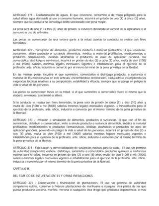ARTÍCULO 371 - Contaminación de aguas. El que envenene, contamine o de modo peligroso para la
salud altere agua destinada al uso o consumo humano, incurrirá en prisión de uno (1) a cinco (5) años,
siempre que la conducta no constituya delito sancionado con pena mayor.

La pena será de uno (1) a tres (3) años de prisión, si estuviere destinada al servicio de la agricultura o al
consumo o uso de animales.

Las penas se aumentarán de una tercera parte a la mitad cuando la conducta se realice con fines
terroristas.

ARTÍCULO 372 - Corrupción de alimentos, productos médicos o material profiláctico. El que envenene,
contamine, altere producto o sustancia alimenticia, médica o material profiláctico, medicamentos o
productos farmacéuticos, bebidas alcohólicas o productos de aseo de aplicación personal, los
comercialice, distribuya o suministre, incurrirá en prisión de dos (2) a ocho (8) años, multa de cien (100)
a mil (1000) salarios mínimos legales mensuales vigentes e inhabilitación para el ejercicio de la
profesión, arte, oficio, industria o comercio por el mismo término de la pena privativa de la libertad.

En las mismas penas incurrirá el que suministre, comercialice o distribuya producto, o sustancia o
material de los mencionados en éste Artículo, encontrándose deteriorados, caducados o incumpliendo las
exigencias técnicas relativas a su composición, estabilidad y eficacia, siempre que se ponga en peligro la
vida o salud de las personas.

Las penas se aumentarán hasta en la mitad, si el que suministre o comercialice fuere el mismo que la
elaboró, envenenó, contaminó o alteró.

Si la conducta se realiza con fines terroristas, la pena será de prisión de cinco (5) a diez (10) años y
multa de cien (100) a mil (1000) salarios mínimos legales mensuales vigentes, e inhabilitación para el
ejercicio de la profesión, arte, oficio, industria o comercio por el mismo término de la pena privativa de
la libertad.

ARTÍCULO 373 - Imitación o simulación de alimentos, productos o sustancias. El que con el fin de
suministrar, distribuir o comercializar, imite o simule producto o sustancia alimenticia, médica o material
profiláctico, medicamentos o productos farmacéuticos, bebidas alcohólicas o productos de aseo de
aplicación personal, poniendo en peligro la vida o salud de las personas, incurrirá en prisión de dos (2) a
seis (6) años, multa de cien (100) a mil (1000) salarios mínimos legales mensuales vigentes e
inhabilitación para el ejercicio de la profesión, arte, oficio, industria o comercio por el mismo término de
la pena privativa de la libertad.

ARTÍCULO 374 - Fabricación y comercialización de sustancias nocivas para la salud.- El que sin permiso
de autoridad competente elabore, distribuya, suministre o comercialice productos químicos o sustancias
nocivos para la salud, incurrirá en prisión de dos (2) a seis (6) años, multa de cien (100) a mil (1000)
salarios mínimos legales mensuales vigentes e inhabilitación para el ejercicio de la profesión, arte, oficio,
industria o comercio por el mismo término de la pena privativa de la libertad.

CAPÍTULO II.

DEL TRÁFICO DE ESTUPEFACIENTES Y OTRAS INFRACCIONES.

ARTÍCULO 375 - Conservación o financiación de plantaciones. El que sin permiso de autoridad
competente cultive, conserve o financie plantaciones de marihuana o cualquier otra planta de las que
pueda producirse cocaína, morfina, heroína o cualquiera otra droga que produzca dependencia, o más
 