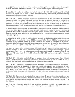 de un (1) kilogramo de semillas de dichas plantas, incurrirá en prisión de seis (6) a doce (12) años y en
multa de doscientos (200) a mil quinientos (1.500) salarios mínimos legales mensuales vigentes.

Si la cantidad de plantas de que trata este Artículo excediere de veinte (20) sin sobrepasar la cantidad
de cien (100), la pena será de cuatro (4) a seis (6) años de prisión y multa de diez (10) a cincuenta (50)
salarios mínimos legales mensuales vigentes.

ARTÍCULO 376 - Tráfico, fabricación o porte de estupefacientes. El que sin permiso de autoridad
competente, salvo lo dispuesto sobre dosis para uso personal, introduzca al país, así sea en tránsito o
saque de él, transporte, lleve consigo, almacene, conserve, elabore, venda, ofrezca, adquiera, financie o
suministre a cualquier título droga que produzca dependencia, incurrirá en prisión de ocho (8) a veinte
(20) años y multa de (1.000) a cincuenta mil (50.000) salarios mínimos legales mensuales vigentes.

Si la cantidad de droga no excede de mil (1.000) gramos de marihuana, doscientos (200) gramos de
hachís, cien (100) gramos de cocaína o de sustancia estupefaciente a base de cocaína o veinte (20)
gramos de derivados de la amapola, doscientos (200) gramos de metacualona o droga sintética, la pena
será de cuatro (4) a seis (6) años de prisión y multa de dos (2) a cien (100) salarios mínimos legales
mensuales vigentes.

Si la cantidad de droga excede los límites máximos previstos en el inciso anterior sin pasar de diez mil
(10.000) gramos de marihuana, tres mil (3.000) gramos de hachís, dos mil (2.000) gramos de cocaína o
de sustancia estupefaciente a base de cocaína o sesenta (60) gramos de derivados de la amapola,
cuatro mil (4.000) gramos de metacualona o droga sintética, la pena será de seis (6) a ocho (8) años de
prisión y multa de cien (100) a mil (1.000) salarios mínimos legales mensuales vigentes.

ARTÍCULO 377. Destinación ilícita de muebles o inmuebles. El que destine ilícitamente bien mueble o
inmueble para que en él se elabore, almacene o transporte, venda o use algunas de las drogas a que se
refieren los artículos 375 y 376, y/o autorice o tolere en ellos tal destinación, incurrirá en prisión de seis
(6) a doce (12) años y multa de mil (1.000) a cincuenta mil (50.000) salarios mínimos legales mensuales
vigentes.”

ARTÍCULO 378 - Estímulo al uso ilícito. El que en cualquier forma estimule o propague el uso ilícito de
drogas o medicamentos que produzcan dependencia incurrirá en prisión de tres (3) a ocho (8) años y
multa de cien (100) a mil (1.000) salarios mínimos legales mensuales vigentes.

ARTÍCULO 379 - Suministro o formulación ilegal El profesional o practicante de medicina, odontología,
enfermería, farmacia o de alguna de las respectivas profesiones auxiliares que, en ejercicio de ellas,
ilegalmente formule, suministre o aplique droga que produzca dependencia, incurrirá en prisión de tres
(3) a ocho (8) años, multa de cien (100) a mil (1.000) salarios mínimos legales mensuales vigentes, e
inhabilitación para el ejercicio de la profesión, arte, oficio, industria o comercio de cinco (5) a diez (10)
años.

ARTÍCULO 380- Suministro o formulación ilegal a deportistas.- El que, sin tener las calidades de que
trata el Artículo anterior, suministre ilícitamente a un deportista profesional o aficionado, alguna droga o
medicamento que produzca dependencia, o lo induzca a su consumo, incurrirá en prisión de uno (1) a
tres (3) años.

ARTÍCULO 381 - Suministro a menor. El que suministre, administre o facilite a un menor droga que
produzca dependencia o lo induzca a usarla, incurrirá en prisión de seis (6) a doce (12) años.
 