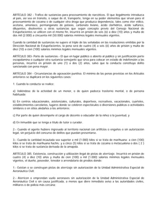 ARTÍCULO 382 - Tráfico de sustancias para procesamiento de narcóticos. El que ilegalmente introduzca
al país, así sea en tránsito, o saque de él, transporte, tenga en su poder elementos que sirvan para el
procesamiento de cocaína o de cualquier otra droga que produzca dependencia, tales como éter etílico,
acetona, amoníaco, permanganato de potasio, carbonato liviano, ácido clorhídrico, ácido sulfúrico,
diluyentes, disolventes u otras sustancias que según concepto previo del Consejo Nacional de
Estupefacientes se utilicen con el mismo fin, incurrirá en prisión de seis (6) a diez (10) años y multa de
dos mil (2.000) a cincuenta mil (50.000) salarios mínimos legales mensuales vigentes.

Cuando la cantidad de sustancias no supere el triple de las señaladas en las resoluciones emitidas por la
Dirección Nacional de Estupefacientes, la pena será de cuatro (4) a seis (6) años de prisión y multa de
diez (10) a cien (100) salarios mínimos legales mensuales vigentes.

ARTÍCULO 383- Porte de sustancias.- El que en lugar público o abierto al público y sin justificación porte
escopolamina o cualquier otra sustancia semejante que sirva para colocar en estado de indefensión a las
personas, incurrirá en prisión de uno (1) a dos (2) años, salvo que la conducta constituya delito
sancionado con pena mayor.

ARTÍCULO 384 - Circunstancias de agravación punitiva. El mínimo de las penas previstas en los Artículos
anteriores se duplicará en los siguientes casos:

1. Cuando la conducta se realice:

a) Valiéndose de la actividad de un menor, o de quien padezca trastorno mental, o de persona
habituada;

b) En centros educacionales, asistenciales, culturales, deportivos, recreativos, vacacionales, cuarteles,
establecimientos carcelarios, lugares donde se celebren espectáculos o diversiones públicas o actividades
similares o en sitios aledaños a los anteriores;

c) Por parte de quien desempeñe el cargo de docente o educador de la niñez o la juventud, y

d) En inmueble que se tenga a título de tutor o curador.

2.- Cuando el agente hubiere ingresado al territorio nacional con artificios o engaños o sin autorización
legal, sin perjuicio del concurso de delitos que puedan presentarse.

3.- Cuando la cantidad incautada sea superior a mil (1.000) kilos si se trata de marihuana; a cien (100)
kilos si se trata de marihuana hachís; y a cinco (5) kilos si se trata de cocaína o metacualona o dos ( 2 )
kilos si se trata de sustancia derivada de la amapola.

ARTÍCULO 385. Existencia, construcción y utilización ilegal de pistas de aterrizaje. Incurrirá en prisión de
cuatro (4) a diez (10) años y multa de cien (100) a mil (1.000) salarios mínimos legales mensuales
vigentes, el dueño, poseedor, tenedor o arrendatario de predios donde:

1.- Existan o se construyan pistas de aterrizaje sin autorización de la Unidad Administrativa Especial de
Aeronáutica Civil;

2.- Aterricen o emprendan vuelo aeronaves sin autorización de la Unidad Administrativa Especial de
Aeronáutica Civil o sin causa justificada, a menos que diere inmediato aviso a las autoridades civiles,
militares o de policía más cercana;
 