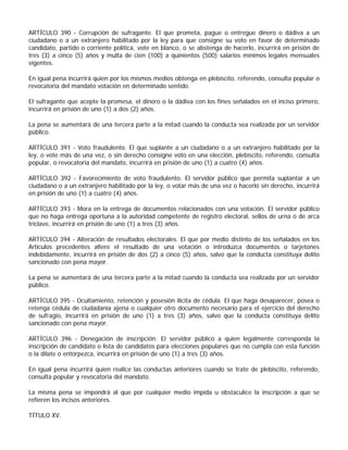 ARTÍCULO 390 - Corrupción de sufragante. El que prometa, pague o entregue dinero o dádiva a un
ciudadano o a un extranjero habilitado por la ley para que consigne su voto en favor de determinado
candidato, partido o corriente política, vote en blanco, o se abstenga de hacerlo, incurrirá en prisión de
tres (3) a cinco (5) años y multa de cien (100) a quinientos (500) salarios mínimos legales mensuales
vigentes.

En igual pena incurrirá quien por los mismos medios obtenga en plebiscito, referendo, consulta popular o
revocatoria del mandato votación en determinado sentido.

El sufragante que acepte la promesa, el dinero o la dádiva con los fines señalados en el inciso primero,
incurrirá en prisión de uno (1) a dos (2) años.

La pena se aumentará de una tercera parte a la mitad cuando la conducta sea realizada por un servidor
público.

ARTÍCULO 391 - Voto fraudulento. El que suplante a un ciudadano o a un extranjero habilitado por la
ley, o vote más de una vez, o sin derecho consigne voto en una elección, plebiscito, referendo, consulta
popular, o revocatoria del mandato, incurrirá en prisión de uno (1) a cuatro (4) años.

ARTÍCULO 392 - Favorecimiento de voto fraudulento. El servidor público que permita suplantar a un
ciudadano o a un extranjero habilitado por la ley, o votar más de una vez o hacerlo sin derecho, incurrirá
en prisión de uno (1) a cuatro (4) años.

ARTÍCULO 393 - Mora en la entrega de documentos relacionados con una votación. El servidor público
que no haga entrega oportuna a la autoridad competente de registro electoral, sellos de urna o de arca
triclave, incurrirá en prisión de uno (1) a tres (3) años.

ARTÍCULO 394 - Alteración de resultados electorales. El que por medio distinto de los señalados en los
Artículos precedentes altere el resultado de una votación o introduzca documentos o tarjetones
indebidamente, incurrirá en prisión de dos (2) a cinco (5) años, salvo que la conducta constituya delito
sancionado con pena mayor.

La pena se aumentará de una tercera parte a la mitad cuando la conducta sea realizada por un servidor
público.

ARTÍCULO 395 - Ocultamiento, retención y posesión ilícita de cédula. El que haga desaparecer, posea o
retenga cédula de ciudadanía ajena o cualquier otro documento necesario para el ejercicio del derecho
de sufragio, incurrirá en prisión de uno (1) a tres (3) años, salvo que la conducta constituya delito
sancionado con pena mayor.

ARTÍCULO 396 - Denegación de inscripción. El servidor público a quien legalmente corresponda la
inscripción de candidato o lista de candidatos para elecciones populares que no cumpla con esta función
o la dilate o entorpezca, incurrirá en prisión de uno (1) a tres (3) años.

En igual pena incurrirá quien realice las conductas anteriores cuando se trate de plebiscito, referendo,
consulta popular y revocatoria del mandato.

La misma pena se impondrá al que por cualquier medio impida u obstaculice la inscripción a que se
refieren los incisos anteriores.

TÍTULO XV.
 