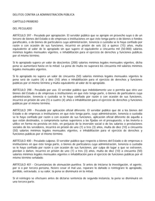 DELITOS CONTRA LA ADMINISTRACIÓN PÚBLICA

CAPÍTULO PRIMERO

DEL PECULADO

ARTÍCULO 397 - Peculado por apropiación. El servidor público que se apropie en provecho suyo o de un
tercero de bienes del Estado o de empresas o instituciones en que éste tenga parte o de bienes o fondos
parafiscales, o de bienes de particulares cuya administración, tenencia o custodia se le haya confiado por
razón o con ocasión de sus funciones, incurrirá en prisión de seis (6) a quince (15) años, multa
equivalente al valor de lo apropiado sin que supere el equivalente a cincuenta mil (50.000) salarios
mínimos legales mensuales vigentes, e inhabilitación para el ejercicio de derechos y funciones públicas
por el mismo término.

Si lo apropiado supera un valor de doscientos (200) salarios mínimos legales mensuales vigentes, dicha
pena se aumentará hasta en la mitad. La pena de multa no superará los cincuenta mil salarios mínimos
legales mensuales vigentes.

Si lo apropiado no supera un valor de cincuenta (50) salarios mínimos legales mensuales vigentes la
pena será de cuatro (4) a diez (10) años e inhabilitación para el ejercicio de derechos y funciones
públicas por el mismo término y multa equivalente al valor de lo apropiado.

ARTÍCULO 398 - Peculado por uso. El servidor público que indebidamente use o permita que otro use
bienes del Estado o de empresas o instituciones en que éste tenga parte, o bienes de particulares cuya
administración, tenencia o custodia se le haya confiado por razón o con ocasión de sus funciones,
incurrirá en prisión de uno (1) a cuatro (4) años e inhabilitación para el ejercicio de derechos y funciones
públicas por el mismo término.

ARTÍCULO 399 - Peculado por aplicación oficial diferente. El servidor público que dé a los bienes del
Estado o de empresas o instituciones en que éste tenga parte, cuya administración, tenencia o custodia
se le haya confiado por razón o con ocasión de sus funciones, aplicación oficial diferente de aquella a
que están destinados, o comprometa sumas superiores a las fijadas en el presupuesto, o las invierta o
utilice en forma no prevista en éste, en perjuicio de la inversión social o de los salarios o prestaciones
sociales de los servidores, incurrirá en prisión de uno (1) a tres (3) años, multa de diez (10) a cincuenta
(50) salarios mínimos legales mensuales vigentes, e inhabilitación para el ejercicio de derechos y
funciones públicas por el mismo término.

ARTÍCULO 400 - Peculado culposo. El servidor público que respecto a bienes del Estado o de empresas o
instituciones en que éste tenga parte, o bienes de particulares cuya administración, tenencia o custodia
se le haya confiado por razón o con ocasión de sus funciones, por culpa dé lugar a que se extravíen,
pierdan o dañen, incurrirá en prisión de uno (1) a tres (3) años, multa de diez (10) a cincuenta (50)
salarios mínimos legales mensuales vigentes e inhabilitación para el ejercicio de funciones públicas por el
mismo término señalado.

ARTÍCULO 401 - Circunstancias de atenuación punitiva. Si antes de iniciarse la investigación, el agente,
por sí o por tercera persona, hiciere cesar el mal uso, reparare lo dañado o reintegrare lo apropiado,
perdido, extraviado, o su valor, la pena se disminuirá en la mitad.

Si el reintegro se efectuare antes de dictarse sentencia de segunda instancia, la pena se disminuirá en
una tercera parte.
 