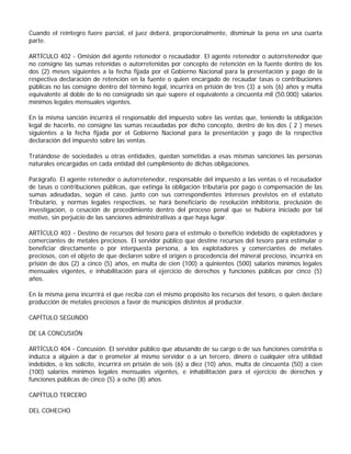 Cuando el reintegro fuere parcial, el juez deberá, proporcionalmente, disminuir la pena en una cuarta
parte.

ARTÍCULO 402 - Omisión del agente retenedor o recaudador. El agente retenedor o autorretenedor que
no consigne las sumas retenidas o autorretenidas por concepto de retención en la fuente dentro de los
dos (2) meses siguientes a la fecha fijada por el Gobierno Nacional para la presentación y pago de la
respectiva declaración de retención en la fuente o quien encargado de recaudar tasas o contribuciones
públicas no las consigne dentro del término legal, incurrirá en prisión de tres (3) a seis (6) años y multa
equivalente al doble de lo no consignado sin que supere el equivalente a cincuenta mil (50.000) salarios
mínimos legales mensuales vigentes.

En la misma sanción incurrirá el responsable del impuesto sobre las ventas que, teniendo la obligación
legal de hacerlo, no consigne las sumas recaudadas por dicho concepto, dentro de los dos ( 2 ) meses
siguientes a la fecha fijada por el Gobierno Nacional para la presentación y pago de la respectiva
declaración del impuesto sobre las ventas.

Tratándose de sociedades u otras entidades, quedan sometidas a esas mismas sanciones las personas
naturales encargadas en cada entidad del cumplimiento de dichas obligaciones.

Parágrafo. El agente retenedor o autorretenedor, responsable del impuesto a las ventas o el recaudador
de tasas o contribuciones públicas, que extinga la obligación tributaria por pago o compensación de las
sumas adeudadas, según el caso, junto con sus correspondientes intereses previstos en el estatuto
Tributario, y normas legales respectivas, se hará beneficiario de resolución inhibitoria, preclusión de
investigación, o cesación de procedimiento dentro del proceso penal que se hubiera iniciado por tal
motivo, sin perjuicio de las sanciones administrativas a que haya lugar.

ARTÍCULO 403 - Destino de recursos del tesoro para el estímulo o beneficio indebido de explotadores y
comerciantes de metales preciosos. El servidor público que destine recursos del tesoro para estimular o
beneficiar directamente o por interpuesta persona, a los explotadores y comerciantes de metales
preciosos, con el objeto de que declaren sobre el origen o procedencia del mineral precioso, incurrirá en
prisión de dos (2) a cinco (5) años, en multa de cien (100) a quinientos (500) salarios mínimos legales
mensuales vigentes, e inhabilitación para el ejercicio de derechos y funciones públicas por cinco (5)
años.

En la misma pena incurrirá el que reciba con el mismo propósito los recursos del tesoro, o quien declare
producción de metales preciosos a favor de municipios distintos al productor.

CAPÍTULO SEGUNDO

DE LA CONCUSIÓN

ARTÍCULO 404 - Concusión. El servidor público que abusando de su cargo o de sus funciones constriña o
induzca a alguien a dar o prometer al mismo servidor o a un tercero, dinero o cualquier otra utilidad
indebidos, o los solicite, incurrirá en prisión de seis (6) a diez (10) años, multa de cincuenta (50) a cien
(100) salarios mínimos legales mensuales vigentes, e inhabilitación para el ejercicio de derechos y
funciones públicas de cinco (5) a ocho (8) años.

CAPÍTULO TERCERO

DEL COHECHO
 