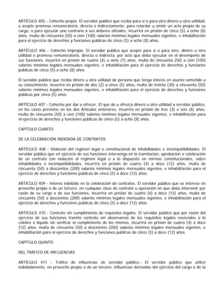 ARTÍCULO 405 - Cohecho propio. El servidor público que reciba para sí o para otro dinero u otra utilidad,
o acepte promesa remuneratoria, directa o indirectamente, para retardar u omitir un acto propio de su
cargo, o para ejecutar uno contrario a sus deberes oficiales, incurrirá en prisión de cinco (5) a ocho (8)
años, multa de cincuenta (50) a cien (100) salarios mínimos legales mensuales vigentes, e inhabilitación
para el ejercicio de derechos y funciones públicas de cinco (5) a ocho (8) años.

ARTÍCULO 406 - Cohecho impropio. El servidor público que acepte para sí o para otro, dinero u otra
utilidad o promesa remuneratoria, directa o indirecta, por acto que deba ejecutar en el desempeño de
sus funciones, incurrirá en prisión de cuatro (4) a siete (7) años, multa de cincuenta (50) a cien (100)
salarios mínimos legales mensuales vigentes, e inhabilitación para el ejercicio de derechos y funciones
públicas de cinco (5) a ocho (8) años.

El servidor público que reciba dinero u otra utilidad de persona que tenga interés en asunto sometido a
su conocimiento, incurrirá en prisión de dos (2) a cinco (5) años, multa de treinta (30) a cincuenta (50)
salarios mínimos legales mensuales vigentes, e inhabilitación para el ejercicio de derechos y funciones
públicas por cinco (5) años.

ARTÍCULO 407 - Cohecho por dar u ofrecer. El que dé u ofrezca dinero u otra utilidad a servidor público,
en los casos previstos en los dos Artículos anteriores, incurrirá en prisión de tres (3) a seis (6) años,
multa de cincuenta (50) a cien (100) salarios mínimos legales mensuales vigentes, e inhabilitación para
el ejercicio de derechos y funciones públicas de cinco (5) a ocho (8) años.

CAPÍTULO CUARTO

DE LA CELEBRACIÓN INDEBIDA DE CONTRATOS

ARTÍCULO 408 - Violación del régimen legal o constitucional de inhabilidades e incompatibilidades. El
servidor público que en ejercicio de sus funciones intervenga en la tramitación, aprobación o celebración
de un contrato con violación al régimen legal o a lo dispuesto en normas constitucionales, sobre
inhabilidades o incompatibilidades, incurrirá en prisión de cuatro (4) a doce (12) años, multa de
cincuenta (50) a doscientos (200) salarios mínimos legales mensuales vigentes, e inhabilitación para el
ejercicio de derechos y funciones públicas de cinco (5) a doce (12) años.

ARTÍCULO 409 - Interés indebido en la celebración de contratos. El servidor público que se interese en
provecho propio o de un tercero, en cualquier clase de contrato u operación en que deba intervenir por
razón de su cargo o de sus funciones, incurrirá en prisión de cuatro (4) a doce (12) años, multa de
cincuenta (50) a doscientos (200) salarios mínimos legales mensuales vigentes, e inhabilitación para el
ejercicio de derechos y funciones públicas de cinco (5) a doce (12) años.

ARTÍCULO 410 - Contrato sin cumplimiento de requisitos legales. El servidor público que por razón del
ejercicio de sus funciones tramite contrato sin observancia de los requisitos legales esenciales o lo
celebre o liquide sin verificar el cumplimiento de los mismos, incurrirá en prisión de cuatro (4) a doce
(12) años, multa de cincuenta (50) a doscientos (200) salarios mínimos legales mensuales vigentes, e
inhabilitación para el ejercicio de derechos y funciones públicas de cinco (5) a doce (12) años.

CAPÍTULO QUINTO

DEL TRÁFICO DE INFLUENCIAS

ARTÍCULO 411 - Tráfico de influencias de servidor público.- El servidor público que utilice
indebidamente, en provecho propio o de un tercero, influencias derivadas del ejercicio del cargo o de la
 