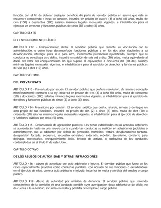 función, con el fin de obtener cualquier beneficio de parte de servidor público en asunto que éste se
encuentre conociendo o haya de conocer, incurrirá en prisión de cuatro (4) a ocho (8) años, multa de
cien (100) a doscientos (200) salarios mínimos legales mensuales vigentes, e inhabilitación para el
ejercicio de derechos y funciones públicas de cinco (5) a ocho (8) años.

CAPÍTULO SEXTO

DEL ENRIQUECIMIENTO ILÍCITO

ARTÍCULO 412 - Enriquecimiento ilícito. El servidor público que durante su vinculación con la
administración, o quien haya desempeñado funciones públicas y en los dos años siguientes a su
desvinculación, obtenga, para sí o para otro, incremento patrimonial injustificado, siempre que la
conducta no constituya otro delito, incurrirá en prisión de seis (6) a diez (10) años, multa equivalente al
doble del valor del enriquecimiento sin que supere el equivalente a cincuenta mil (50.000) salarios
mínimos legales mensuales vigentes, e inhabilitación para el ejercicio de derechos y funciones públicas
de seis (6) a diez (10) años.

CAPÍTULO SÉPTIMO.

DEL PREVARICATO

ARTÍCULO 413 - Prevaricato por acción. El servidor público que profiera resolución, dictamen o concepto
manifiestamente contrario a la ley, incurrirá en prisión de tres (3) a ocho (8) años, multa de cincuenta
(50) a doscientos (200) salarios mínimos legales mensuales vigentes, e inhabilitación para el ejercicio de
derechos y funciones públicas de cinco (5) a ocho (8) años.

ARTÍCULO 414- Prevaricato por omisión. El servidor público que omita, retarde, rehuse o deniegue un
acto propio de sus funciones, incurrirá en prisión de dos (2) a cinco (5) años, multa de diez (10) a
cincuenta (50) salarios mínimos legales mensuales vigentes, e inhabilitación para el ejercicio de derechos
y funciones públicas por cinco (5) años.

ARTÍCULO 415 - Circunstancia de agravación punitiva. Las penas establecidas en los Artículos anteriores
se aumentarán hasta en una tercera parte cuando las conductas se realicen en actuaciones judiciales o
administrativas que se adelanten por delitos de genocidio, homicidio, tortura, desplazamiento forzado,
desaparición forzada, secuestro, secuestro extorsivo, extorsión, rebelión, terrorismo, concierto para
delinquir, narcotráfico, enriquecimiento ilícito, lavado de activos, o cualquiera de las conductas
contempladas en el título II de este Libro.

CAPÍTULO OCTAVO

DE LOS ABUSOS DE AUTORIDAD Y OTRAS INFRACCIONES

ARTÍCULO 416 - Abuso de autoridad por acto arbitrario e injusto. El servidor público que fuera de los
casos especialmente previstos como conductas punibles, con ocasión de sus funciones o excediéndose
en el ejercicio de ellas, cometa acto arbitrario e injusto, incurrirá en multa y pérdida del empleo o cargo
público.

ARTÍCULO 417- Abuso de autoridad por omisión de denuncia. El servidor público que teniendo
conocimiento de la comisión de una conducta punible cuya averiguación deba adelantarse de oficio, no
dé cuenta a la autoridad, incurrirá en multa y pérdida del empleo o cargo público.
 