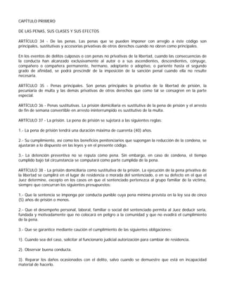 CAPÍTULO PRIMERO

DE LAS PENAS, SUS CLASES Y SUS EFECTOS

ARTÍCULO 34 - De las penas. Las penas que se pueden imponer con arreglo a éste código son
principales, sustitutivas y accesorias privativas de otros derechos cuando no obren como principales.

En los eventos de delitos culposos o con penas no privativas de la libertad, cuando las consecuencias de
la conducta han alcanzado exclusivamente al autor o a sus ascendientes, descendientes, cónyuge,
compañero o compañera permanente, hermano, adoptante o adoptivo, o pariente hasta el segundo
grado de afinidad, se podrá prescindir de la imposición de la sanción penal cuando ella no resulte
necesaria.

ARTÍCULO 35 - Penas principales. Son penas principales la privativa de la libertad de prisión, la
pecuniaria de multa y las demás privativas de otros derechos que como tal se consagren en la parte
especial.

ARTÍCULO 36 - Penas sustitutivas. La prisión domiciliaria es sustitutiva de la pena de prisión y el arresto
de fin de semana convertible en arresto ininterrumpido es sustitutivo de la multa.

ARTÍCULO 37 - La prisión. La pena de prisión se sujetará a las siguientes reglas:

1.- La pena de prisión tendrá una duración máxima de cuarenta (40) años.

2.- Su cumplimiento, así como los beneficios penitenciarios que supongan la reducción de la condena, se
ajustarán a lo dispuesto en las leyes y en el presente código.

3.- La detención preventiva no se reputa como pena. Sin embargo, en caso de condena, el tiempo
cumplido bajo tal circunstancia se computará como parte cumplida de la pena.

ARTÍCULO 38 - La prisión domiciliaria como sustitutiva de la prisión. La ejecución de la pena privativa de
la libertad se cumplirá en el lugar de residencia o morada del sentenciado, o en su defecto en el que el
Juez determine, excepto en los casos en que el sentenciado pertenezca al grupo familiar de la víctima,
siempre que concurran los siguientes presupuestos:

1.- Que la sentencia se imponga por conducta punible cuya pena mínima prevista en la ley sea de cinco
(5) años de prisión o menos.

2.- Que el desempeño personal, laboral, familiar o social del sentenciado permita al Juez deducir seria,
fundada y motivadamente que no colocará en peligro a la comunidad y que no evadirá el cumplimiento
de la pena.

3.- Que se garantice mediante caución el cumplimiento de las siguientes obligaciones:

1). Cuando sea del caso, solicitar al funcionario judicial autorización para cambiar de residencia.

2). Observar buena conducta.

3). Reparar los daños ocasionados con el delito, salvo cuando se demuestre que está en incapacidad
material de hacerlo.
 