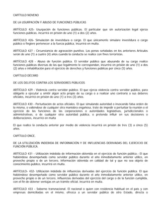 CAPÍTULO NOVENO

DE LA USURPACIÓN Y ABUSO DE FUNCIONES PÚBLICAS

ARTÍCULO 425- Usurpación de funciones públicas. El particular que sin autorización legal ejerza
funciones públicas, incurrirá en prisión de uno (1) a dos (2) años.

ARTÍCULO 426- Simulación de investidura o cargo. El que únicamente simulare investidura o cargo
público o fingiere pertenecer a la fuerza pública, incurrirá en multa.

ARTÍCULO 427 - Circunstancia de agravación punitiva. Las penas señaladas en los anteriores Artículos
serán de uno (1) a cuatro (4) años cuando la conducta se realice con fines terroristas.

ARTÍCULO 428 - Abuso de función pública. El servidor público que abusando de su cargo realice
funciones públicas diversas de las que legalmente le correspondan, incurrirá en prisión de uno (1) a dos
(2) años e inhabilitación para el ejercicio de derechos y funciones públicas por cinco (5) años.

CAPÍTULO DÉCIMO

DE LOS DELITOS CONTRA LOS SERVIDORES PÚBLICOS

ARTÍCULO 429 - Violencia contra servidor público. El que ejerza violencia contra servidor público, para
obligarlo a ejecutar u omitir algún acto propio de su cargo o a realizar uno contrario a sus deberes
oficiales, incurrirá en prisión de uno (1) a tres (3) años.

ARTÍCULO 430 - Perturbación de actos oficiales. El que simulando autoridad o invocando falsa orden de
la misma, o valiéndose de cualquier otra maniobra engañosa, trate de impedir o perturbar la reunión o el
ejercicio de las funciones de las corporaciones o autoridades legislativas, jurisdiccionales o
administrativas, o de cualquier otra autoridad pública, o pretenda influir en sus decisiones o
deliberaciones, incurrirá en multa

El que realice la conducta anterior por medio de violencia incurrirá en prisión de tres (3) a cinco (5)
años.

CAPÍTULO ONCE.

DE LA UTILIZACIÓN INDEBIDA DE INFORMACIÓN Y DE INFLUENCIAS DERIVADAS DEL EJERCICIO DE
FUNCIÓN PÚBLICA.

ARTÍCULO 431 - Utilización indebida de información obtenida en el ejercicio de función pública.- El que
habiéndose desempeñado como servidor público durante el año inmediatamente anterior utilice, en
provecho propio o de un tercero, información obtenida en calidad de tal y que no sea objeto de
conocimiento público, incurrirá en multa.

ARTÍCULO- 432- Utilización indebida de influencias derivadas del ejercicio de función pública. El que
habiéndose desempeñado como servidor público durante el año inmediatamente anterior utilice, en
provecho propio o de un tercero, influencias derivadas del ejercicio del cargo o de la función cumplida,
con el fin de obtener ventajas en un trámite oficial, incurrirá en multa.

ARTÍCULO 433 - Soborno transnacional. El nacional o quien con residencia habitual en el país y con
empresas domiciliadas en el mismo, ofrezca a un servidor público de otro Estado, directa o
 