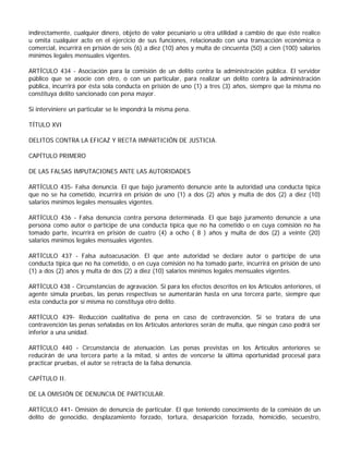 indirectamente, cualquier dinero, objeto de valor pecuniario u otra utilidad a cambio de que éste realice
u omita cualquier acto en el ejercicio de sus funciones, relacionado con una transacción económica o
comercial, incurrirá en prisión de seis (6) a diez (10) años y multa de cincuenta (50) a cien (100) salarios
mínimos legales mensuales vigentes.

ARTÍCULO 434 - Asociación para la comisión de un delito contra la administración pública. El servidor
público que se asocie con otro, o con un particular, para realizar un delito contra la administración
pública, incurrirá por ésta sola conducta en prisión de uno (1) a tres (3) años, siempre que la misma no
constituya delito sancionado con pena mayor.

Si interviniere un particular se le impondrá la misma pena.

TÍTULO XVI

DELITOS CONTRA LA EFICAZ Y RECTA IMPARTICIÓN DE JUSTICIA.

CAPÍTULO PRIMERO

DE LAS FALSAS IMPUTACIONES ANTE LAS AUTORIDADES

ARTÍCULO 435- Falsa denuncia. El que bajo juramento denuncie ante la autoridad una conducta típica
que no se ha cometido, incurrirá en prisión de uno (1) a dos (2) años y multa de dos (2) a diez (10)
salarios mínimos legales mensuales vigentes.

ARTÍCULO 436 - Falsa denuncia contra persona determinada. El que bajo juramento denuncie a una
persona como autor o partícipe de una conducta típica que no ha cometido o en cuya comisión no ha
tomado parte, incurrirá en prisión de cuatro (4) a ocho ( 8 ) años y multa de dos (2) a veinte (20)
salarios mínimos legales mensuales vigentes.

ARTÍCULO 437 - Falsa autoacusación. El que ante autoridad se declare autor o partícipe de una
conducta típica que no ha cometido, o en cuya comisión no ha tomado parte, incurrirá en prisión de uno
(1) a dos (2) años y multa de dos (2) a diez (10) salarios mínimos legales mensuales vigentes.

ARTÍCULO 438 - Circunstancias de agravación. Si para los efectos descritos en los Artículos anteriores, el
agente simula pruebas, las penas respectivas se aumentarán hasta en una tercera parte, siempre que
esta conducta por sí misma no constituya otro delito.

ARTÍCULO 439- Reducción cualitativa de pena en caso de contravención. Si se tratara de una
contravención las penas señaladas en los Artículos anteriores serán de multa, que ningún caso podrá ser
inferior a una unidad.

ARTÍCULO 440 - Circunstancia de atenuación. Las penas previstas en los Artículos anteriores se
reducirán de una tercera parte a la mitad, si antes de vencerse la última oportunidad procesal para
practicar pruebas, el autor se retracta de la falsa denuncia.

CAPÍTULO II.

DE LA OMISIÓN DE DENUNCIA DE PARTICULAR.

ARTÍCULO 441- Omisión de denuncia de particular. El que teniendo conocimiento de la comisión de un
delito de genocidio, desplazamiento forzado, tortura, desaparición forzada, homicidio, secuestro,
 