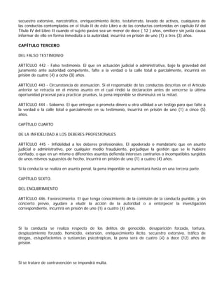 secuestro extorsivo, narcotráfico, enriquecimiento ilícito, testaferrato, lavado de activos, cualquiera de
las conductas contempladas en el título II de éste Libro o de las conductas contenidas en capitulo IV del
Titulo IV del Libro II cuando el sujeto pasivo sea un menor de doce ( 12 ) años, omitiere sin justa causa
informar de ello en forma inmediata a la autoridad, incurrirá en prisión de uno (1) a tres (3) años.

CAPÍTULO TERCERO

DEL FALSO TESTIMONIO

ARTÍCULO 442 - Falso testimonio. El que en actuación judicial o administrativa, bajo la gravedad del
juramento ante autoridad competente, falte a la verdad o la calle total o parcialmente, incurrirá en
prisión de cuatro (4) a ocho (8) años.

ARTÍCULO 443 - Circunstancia de atenuación. Si el responsable de las conductas descritas en el Artículo
anterior se retracta en el mismo asunto en el cual rindió la declaración antes de vencerse la última
oportunidad procesal para practicar pruebas, la pena imponible se disminuirá en la mitad.

ARTÍCULO 444 - Soborno. El que entregue o prometa dinero u otra utilidad a un testigo para que falte a
la verdad o la calle total o parcialmente en su testimonio, incurrirá en prisión de uno (1) a cinco (5)
años.

CAPÍTULO CUARTO

DE LA INFIDELIDAD A LOS DEBERES PROFESIONALES

ARTÍCULO 445 - Infidelidad a los deberes profesionales. El apoderado o mandatario que en asunto
judicial o administrativo, por cualquier medio fraudulento, perjudique la gestión que se le hubiere
confiado, o que en un mismo o diferentes asuntos defienda intereses contrarios o incompatibles surgidos
de unos mismos supuestos de hecho, incurrirá en prisión de uno (1) a cuatro (4) años.

Si la conducta se realiza en asunto penal, la pena imponible se aumentará hasta en una tercera parte.

CAPÍTULO SEXTO.

DEL ENCUBRIMIENTO

ARTÍCULO 446. Favorecimiento. El que tenga conocimiento de la comisión de la conducta punible, y sin
concierto previo, ayudare a eludir la acción de la autoridad o a entorpecer la investigación
correspondiente, incurrirá en prisión de uno (1) a cuatro (4) años.



Si la conducta se realiza respecto de los delitos de genocidio, desaparición forzada, tortura,
desplazamiento forzado, homicidio, extorsión, enriquecimiento ilícito, secuestro extorsivo, tráfico de
drogas, estupefacientes o sustancias psicotrópicas, la pena será de cuatro (4) a doce (12) años de
prisión.



Si se tratare de contravención se impondrá multa.
 