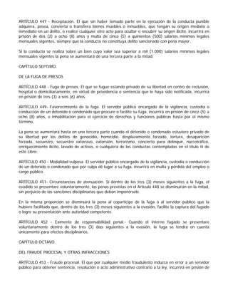 ARTÍCULO 447 - Receptación. El que sin haber tomado parte en la ejecución de la conducta punible
adquiera, posea, convierta o transfiera bienes muebles o inmuebles, que tengan su origen mediato o
inmediato en un delito, o realice cualquier otro acto para ocultar o encubrir su origen ilícito, incurrirá en
prisión de dos (2) a ocho (8) años y multa de cinco (5) a quinientos (500) salarios mínimos legales
mensuales vigentes, siempre que la conducta no constituya delito sancionado con pena mayor.

Si la conducta se realiza sobre un bien cuyo valor sea superior a mil (1.000) salarios mínimos legales
mensuales vigentes la pena se aumentará de una tercera parte a la mitad.

CAPÍTULO SEPTIMO.

DE LA FUGA DE PRESOS

ARTÍCULO 448 - Fuga de presos. El que se fugue estando privado de su libertad en centro de reclusión,
hospital o domiciliariamente, en virtud de providencia o sentencia que le haya sido notificada, incurrirá
en prisión de tres (3) a seis (6) años.

ARTÍCULO 449- Favorecimiento de la fuga. El servidor público encargado de la vigilancia, custodia o
conducción de un detenido o condenado que procure o facilite su fuga, incurrirá en prisión de cinco (5) a
ocho (8) años, e inhabilitación para el ejercicio de derechos y funciones públicas hasta por el mismo
término.

La pena se aumentará hasta en una tercera parte cuando el detenido o condenado estuviere privado de
su libertad por los delitos de genocidio, homicidio, desplazamiento forzado, tortura, desaparición
forzada, secuestro, secuestro extorsivo, extorsión, terrorismo, concierto para delinquir, narcotráfico,
enriquecimiento ilícito, lavado de activos, o cualquiera de las conductas contempladas en el título II de
este Libro.

ARTÍCULO 450 - Modalidad culposa. El servidor público encargado de la vigilancia, custodia o conducción
de un detenido o condenado que por culpa dé lugar a su fuga, incurrirá en multa y pérdida del empleo o
cargo público.

ARTÍCULO 451- Circunstancias de atenuación. Si dentro de los tres (3) meses siguientes a la fuga, el
evadido se presentare voluntariamente, las penas previstas en el Artículo 448 se disminuirán en la mitad,
sin perjuicio de las sanciones disciplinarias que deban imponérsele.

En la misma proporción se disminuirá la pena al copartícipe de la fuga o al servidor público que la
hubiere facilitado que, dentro de los tres (3) meses siguientes a la evasión, facilite la captura del fugado
o logre su presentación ante autoridad competente.

ARTÍCULO 452 - Eximente de responsabilidad penal.- Cuando el interno fugado se presentare
voluntariamente dentro de los tres (3) días siguientes a la evasión, la fuga se tendrá en cuenta
únicamente para efectos disciplinarios.

CAPÍTULO OCTAVO.

DEL FRAUDE PROCESAL Y OTRAS INFRACCIONES

ARTÍCULO 453 - Fraude procesal. El que por cualquier medio fraudulento induzca en error a un servidor
público para obtener sentencia, resolución o acto administrativo contrario a la ley, incurrirá en prisión de
 