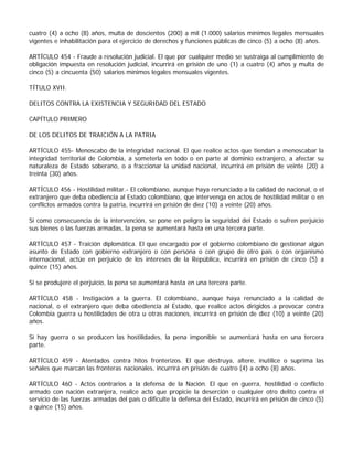 cuatro (4) a ocho (8) años, multa de doscientos (200) a mil (1.000) salarios mínimos legales mensuales
vigentes e inhabilitación para el ejercicio de derechos y funciones públicas de cinco (5) a ocho (8) años.

ARTÍCULO 454 - Fraude a resolución judicial. El que por cualquier medio se sustraiga al cumplimiento de
obligación impuesta en resolución judicial, incurrirá en prisión de uno (1) a cuatro (4) años y multa de
cinco (5) a cincuenta (50) salarios mínimos legales mensuales vigentes.

TÍTULO XVII.

DELITOS CONTRA LA EXISTENCIA Y SEGURIDAD DEL ESTADO

CAPÍTULO PRIMERO

DE LOS DELITOS DE TRAICIÓN A LA PATRIA

ARTÍCULO 455- Menoscabo de la integridad nacional. El que realice actos que tiendan a menoscabar la
integridad territorial de Colombia, a someterla en todo o en parte al dominio extranjero, a afectar su
naturaleza de Estado soberano, o a fraccionar la unidad nacional, incurrirá en prisión de veinte (20) a
treinta (30) años.

ARTÍCULO 456 - Hostilidad militar.- El colombiano, aunque haya renunciado a la calidad de nacional, o el
extranjero que deba obediencia al Estado colombiano, que intervenga en actos de hostilidad militar o en
conflictos armados contra la patria, incurrirá en prisión de diez (10) a veinte (20) años.

Si como consecuencia de la intervención, se pone en peligro la seguridad del Estado o sufren perjuicio
sus bienes o las fuerzas armadas, la pena se aumentará hasta en una tercera parte.

ARTÍCULO 457 - Traición diplomática. El que encargado por el gobierno colombiano de gestionar algún
asunto de Estado con gobierno extranjero o con persona o con grupo de otro país o con organismo
internacional, actúe en perjuicio de los intereses de la República, incurrirá en prisión de cinco (5) a
quince (15) años.

Si se produjere el perjuicio, la pena se aumentará hasta en una tercera parte.

ARTÍCULO 458 - Instigación a la guerra. El colombiano, aunque haya renunciado a la calidad de
nacional, o el extranjero que deba obediencia al Estado, que realice actos dirigidos a provocar contra
Colombia guerra u hostilidades de otra u otras naciones, incurrirá en prisión de diez (10) a veinte (20)
años.

Si hay guerra o se producen las hostilidades, la pena imponible se aumentará hasta en una tercera
parte.

ARTÍCULO 459 - Atentados contra hitos fronterizos. El que destruya, altere, inutilice o suprima las
señales que marcan las fronteras nacionales, incurrirá en prisión de cuatro (4) a ocho (8) años.

ARTÍCULO 460 - Actos contrarios a la defensa de la Nación. El que en guerra, hostilidad o conflicto
armado con nación extranjera, realice acto que propicie la deserción o cualquier otro delito contra el
servicio de las fuerzas armadas del país o dificulte la defensa del Estado, incurrirá en prisión de cinco (5)
a quince (15) años.
 