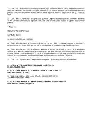 ARTÍCULO 472 - Seducción, usurpación y retención ilegal de mando. El que, con el propósito de cometer
delito de rebelión o de sedición, sedujere personal de las fuerzas armadas, usurpare mando militar o
policial, o retuviere ilegalmente mando político, militar o policial, incurrirá en prisión de uno (1) a dos (2)
años.

ARTÍCULO 473 - Circunstancia de agravación punitiva. La pena imponible para las conductas descritas
en los Artículos anteriores se agravará hasta en una tercera parte, cuando el agente sea servidor
público.

TÍTULO XIX

DISPOSICIONES GENERALES

CAPÍTULO ÚNICO.

DE LA DEROGATORIA Y VIGENCIA

ARTÍCULO 474– Derogatoria. Deróganse el Decreto 100 de 1.980 y demás normas que lo modifican y
complementan, en lo que tiene que ver con la consagración de prohibiciones y mandatos penales.

ARTÍCULO TRANSITORIO 475. El Gobierno Nacional, la Fiscalía General de la Nación, la Procuraduría
General de la Nación y la Defensoría del Pueblo, integrarán una Comisión Interinstitucional encargada de
estudiar, definir y recomendar al Congreso de la República la adopción de un proyecto de ley relativo al
sistema de responsabilidad penal juvenil para personas menores de dieciocho (18) años.

ARTÍCULO 476. Vigencia.- Este Código entrará a regir un (1) año después de su promulgación.


EL PRESIDENTE DEL HONORABLE SENADO DE LA REPÚBLICA
MIGUEL PINEDO VIDAL

EL SECRETARIO GENERAL DEL HONORABLE SENADO DE LA REPÚBLICA
MANUEL ENRIQUEZ ROSERO

EL PRESIDENTE DE LA HONORABLE CAMARA DE REPRESENTANTES
ARMANDO POMARICO RAMOS

EL SECRETARIO GENERAL DE LA HONORABLE CAMARA DE REPRESENTANTES
GUSTAVO BUSTAMANTE MORATTO
 
 