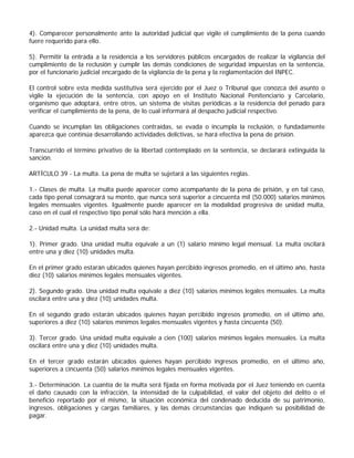 4). Comparecer personalmente ante la autoridad judicial que vigile el cumplimiento de la pena cuando
fuere requerido para ello.

5). Permitir la entrada a la residencia a los servidores públicos encargados de realizar la vigilancia del
cumplimiento de la reclusión y cumplir las demás condiciones de seguridad impuestas en la sentencia,
por el funcionario judicial encargado de la vigilancia de la pena y la reglamentación del INPEC.

El control sobre esta medida sustitutiva será ejercido por el Juez o Tribunal que conozca del asunto o
vigile la ejecución de la sentencia, con apoyo en el Instituto Nacional Penitenciario y Carcelario,
organismo que adoptará, entre otros, un sistema de visitas periódicas a la residencia del penado para
verificar el cumplimiento de la pena, de lo cual informará al despacho judicial respectivo.

Cuando se incumplan las obligaciones contraídas, se evada o incumpla la reclusión, o fundadamente
aparezca que continúa desarrollando actividades delictivas, se hará efectiva la pena de prisión.

Transcurrido el término privativo de la libertad contemplado en la sentencia, se declarará extinguida la
sanción.

ARTÍCULO 39 - La multa. La pena de multa se sujetará a las siguientes reglas.

1.- Clases de multa. La multa puede aparecer como acompañante de la pena de prisión, y en tal caso,
cada tipo penal consagrará su monto, que nunca será superior a cincuenta mil (50.000) salarios mínimos
legales mensuales vigentes. Igualmente puede aparecer en la modalidad progresiva de unidad multa,
caso en el cual el respectivo tipo penal sólo hará mención a ella.

2.- Unidad multa. La unidad multa será de:

1). Primer grado. Una unidad multa equivale a un (1) salario mínimo legal mensual. La multa oscilará
entre una y diez (10) unidades multa.

En el primer grado estarán ubicados quienes hayan percibido ingresos promedio, en el último año, hasta
diez (10) salarios mínimos legales mensuales vigentes.

2). Segundo grado. Una unidad multa equivale a diez (10) salarios mínimos legales mensuales. La multa
oscilará entre una y diez (10) unidades multa.

En el segundo grado estarán ubicados quienes hayan percibido ingresos promedio, en el último año,
superiores a diez (10) salarios mínimos legales mensuales vigentes y hasta cincuenta (50).

3). Tercer grado. Una unidad multa equivale a cien (100) salarios mínimos legales mensuales. La multa
oscilará entre una y diez (10) unidades multa.

En el tercer grado estarán ubicados quienes hayan percibido ingresos promedio, en el último año,
superiores a cincuenta (50) salarios mínimos legales mensuales vigentes.

3.- Determinación. La cuantía de la multa será fijada en forma motivada por el Juez teniendo en cuenta
el daño causado con la infracción, la intensidad de la culpabilidad, el valor del objeto del delito o el
beneficio reportado por el mismo, la situación económica del condenado deducida de su patrimonio,
ingresos, obligaciones y cargas familiares, y las demás circunstancias que indiquen su posibilidad de
pagar.
 