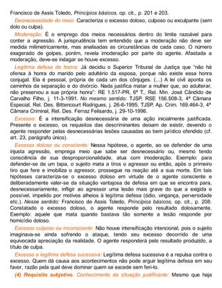 Francisco de Assis Toledo, Princípios básicos, op. cit., p. 201 e 203.
Desnecessidade do meio: Caracteriza o excesso doloso, culposo ou exculpante (sem
dolo ou culpa).
Moderação: É o emprego dos meios necessários dentro do limite razoável para
conter a agressão. A jurisprudência tem entendido que a moderação não deve ser
medida milimetricamente, mas analisadas as circunstâncias de cada caso. O número
exagerado de golpes, porém, revela imoderação por parte do agente. Afastada a
moderação, deve-se indagar se houve excesso.
Legítima defesa da honra: Já decidiu o Superior Tribunal de Justiça que “não há
ofensa à honra do marido pelo adultério da esposa, porque não existe essa honra
conjugal. Ela é pessoal, própria de cada um dos cônjuges. (...) A lei civil aponta os
caminhos da separação e do divórcio. Nada justifica matar a mulher que, ao adulterar,
não preservou a sua própria honra”: RE 1.517-PR, 6ª T., Rel. Min. José Cândido de
Carvalho Filho, j. 11-3-1991. No mesmo sentido: TJSP, RSE 156.508-3, 4ª Câmara
Especial, Rel. Des. Bittencourt Rodrigues, j. 26-6-1995; TJSP, Ap. Crim. 169.464-3, 4ª
Câmara Criminal, Rel. Des. Ferraz Felisardo, j. 29-10-1996.
Excesso: É a intensificação desnecessária de uma ação inicialmente justificada.
Presente o excesso, os requisitos das descriminantes deixam de existir, devendo o
agente responder pelas desnecessárias lesões causadas ao bem jurídico ofendido (cf.
art. 23, parágrafo único).
Excesso doloso ou consciente: Nessa hipótese, o agente, ao se defender de uma
injusta agressão, emprega meio que sabe ser desnecessário ou, mesmo tendo
consciência de sua desproporcionalidade, atua com imoderação. Exemplo: para
defender-se de um tapa, o sujeito mata a tiros o agressor ou então, após o primeiro
tiro que fere e imobiliza o agressor, prossegue na reação até a sua morte. Em tais
hipóteses caracteriza-se o excesso doloso em virtude de o agente consciente e
deliberadamente valer-se da situação vantajosa de defesa em que se encontra para,
desnecessariamente, infligir ao agressor uma lesão mais grave do que a exigida e
possível, impelido por motivos alheios à legítima defesa (ódio, vingança, perversidade
etc.). Nesse sentido: Francisco de Assis Toledo, Princípios básicos, op. cit., p. 208.
Constatado o excesso doloso, o agente responde pelo resultado dolosamente.
Exemplo: aquele que mata quando bastava tão somente a lesão responde por
homicídio doloso.
Excesso culposo ou inconsciente: Não houve intensificação intencional, pois o sujeito
imaginava-se ainda sofrendo o ataque, tendo seu excesso decorrido de uma
equivocada apreciação da realidade. O agente responderá pelo resultado produzido, a
título de culpa.
Excesso e legítima defesa sucessiva: Legítima defesa sucessiva é a repulsa contra o
excesso. Quem dá causa aos acontecimentos não pode arguir legítima defesa em seu
favor, razão pela qual deve dominar quem se excede sem feri-lo.
(4) Requisito subjetivo. Conhecimento da situação justificante: Mesmo que haja
 