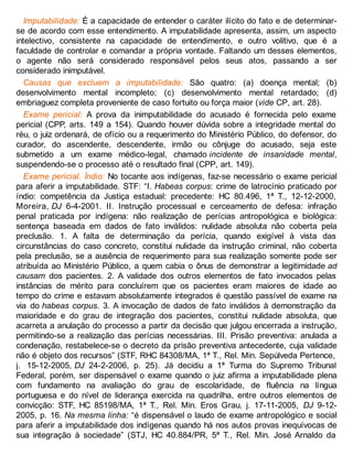Imputabilidade: É a capacidade de entender o caráter ilícito do fato e de determinar-
se de acordo com esse entendimento. A imputabilidade apresenta, assim, um aspecto
intelectivo, consistente na capacidade de entendimento, e outro volitivo, que é a
faculdade de controlar e comandar a própria vontade. Faltando um desses elementos,
o agente não será considerado responsável pelos seus atos, passando a ser
considerado inimputável.
Causas que excluem a imputabilidade: São quatro: (a) doença mental; (b)
desenvolvimento mental incompleto; (c) desenvolvimento mental retardado; (d)
embriaguez completa proveniente de caso fortuito ou força maior (vide CP, art. 28).
Exame pericial: A prova da inimputabilidade do acusado é fornecida pelo exame
pericial (CPP, arts. 149 a 154). Quando houver dúvida sobre a integridade mental do
réu, o juiz ordenará, de ofício ou a requerimento do Ministério Público, do defensor, do
curador, do ascendente, descendente, irmão ou cônjuge do acusado, seja este
submetido a um exame médico-legal, chamado incidente de insanidade mental,
suspendendo-se o processo até o resultado final (CPP, art. 149).
Exame pericial. Índio: No tocante aos indígenas, faz-se necessário o exame pericial
para aferir a imputabilidade. STF: “I. Habeas corpus: crime de latrocínio praticado por
índio: competência da Justiça estadual: precedente: HC 80.496, 1ª T., 12-12-2000,
Moreira, DJ 6-4-2001. II. Instrução processual e cerceamento de defesa: infração
penal praticada por indígena: não realização de perícias antropológica e biológica:
sentença baseada em dados de fato inválidos: nulidade absoluta não coberta pela
preclusão. 1. A falta de determinação da perícia, quando exigível à vista das
circunstâncias do caso concreto, constitui nulidade da instrução criminal, não coberta
pela preclusão, se a ausência de requerimento para sua realização somente pode ser
atribuída ao Ministério Público, a quem cabia o ônus de demonstrar a legitimidade ad
causam dos pacientes. 2. A validade dos outros elementos de fato invocados pelas
instâncias de mérito para concluírem que os pacientes eram maiores de idade ao
tempo do crime e estavam absolutamente integrados é questão passível de exame na
via do habeas corpus. 3. A invocação de dados de fato inválidos à demonstração da
maioridade e do grau de integração dos pacientes, constitui nulidade absoluta, que
acarreta a anulação do processo a partir da decisão que julgou encerrada a instrução,
permitindo-se a realização das perícias necessárias. III. Prisão preventiva: anulada a
condenação, restabelece-se o decreto da prisão preventiva antecedente, cuja validade
não é objeto dos recursos” (STF, RHC 84308/MA, 1ª T., Rel. Min. Sepúlveda Pertence,
j. 15-12-2005, DJ 24-2-2006, p. 25). Já decidiu a 1ª Turma do Supremo Tribunal
Federal, porém, ser dispensável o exame quando o juiz afirma a imputabilidade plena
com fundamento na avaliação do grau de escolaridade, de fluência na língua
portuguesa e do nível de liderança exercida na quadrilha, entre outros elementos de
convicção: STF, HC 85198/MA, 1ª T., Rel. Min. Eros Grau, j. 17-11-2005, DJ 9-12-
2005, p. 16. Na mesma linha: “é dispensável o laudo de exame antropológico e social
para aferir a imputabilidade dos indígenas quando há nos autos provas inequívocas de
sua integração à sociedade” (STJ, HC 40.884/PR, 5ª T., Rel. Min. José Arnaldo da
 