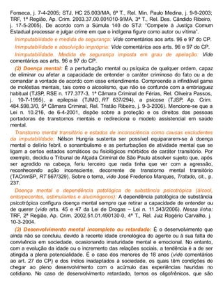 Fonseca, j. 7-4-2005; STJ, HC 25.003/MA, 6ª T., Rel. Min. Paulo Medina, j. 9-9-2003;
TRF, 1ª Região, Ap. Crim. 2003.37.00.001010-9/MA, 3ª T., Rel. Des. Cândido Ribeiro,
j. 17-5-2005). De acordo com a Súmula 140 do STJ: “Compete à Justiça Comum
Estadual processar e julgar crime em que o indígena figure como autor ou vítima”.
Inimputabilidade e medida de segurança: Vide comentários aos arts. 96 e 97 do CP.
Inimputabilidade e absolvição imprópria: Vide comentários aos arts. 96 e 97 do CP.
Inimputabilidade. Medida de segurança imposta em grau de apelação: Vide
comentários aos arts. 96 e 97 do CP.
(2) Doença mental: É a perturbação mental ou psíquica de qualquer ordem, capaz
de eliminar ou afetar a capacidade de entender o caráter criminoso do fato ou a de
comandar a vontade de acordo com esse entendimento. Compreende a infindável gama
de moléstias mentais, tais como o alcoolismo, que não se confunde com a embriaguez
habitual (TJSP, RSE n. 177.377-3, 1ª Câmara Criminal de Férias, Rel. Oliveira Passos,
j. 10-7-1995), a epilepsia (TJMG, RT 637/294), a psicose (TJSP, Ap. Crim.
484.598.3/0, 5ª Câmara Criminal, Rel. Tristão Ribeiro, j. 9-3-2006). Mencione-se que a
Lei n. 10.216, de 6-4-2001, dispõe sobre a proteção e os direitos das pessoas
portadoras de transtornos mentais e redireciona o modelo assistencial em saúde
mental.
Transtorno mental transitório e estados de inconsciência como causas excludentes
da imputabilidade: Nélson Hungria sustenta ser possível equipararem-se à doença
mental o delírio febril, o sonambulismo e as perturbações de atividade mental que se
ligam a certos estados somáticos ou fisiológicos mórbidos de caráter transitório. Por
exemplo, decidiu o Tribunal de Alçada Criminal de São Paulo absolver sujeito que, após
ser agredido na cabeça, feriu terceiro que nada tinha que ver com a agressão,
reconhecendo ação inconsciente, decorrente de transtorno mental transitório
(TACrimSP, RT 567/329). Sobre o tema, vide José Frederico Marques, Tratado, cit., p.
237.
Doença mental e dependência patológica de substância psicotrópica (álcool,
entorpecentes, estimulantes e alucinógenos): A dependência patológica de substância
psicotrópica configura doença mental sempre que retirar a capacidade de entender ou
de querer (vide arts. 45 e 47 da Lei de Drogas – Lei n. 11.343/2006). Nessa linha:
TRF, 2ª Região, Ap. Crim. 2002.51.01.490130-0, 4ª T., Rel. Juiz Rogério Carvalho, j.
10-3-2004.
(3) Desenvolvimento mental incompleto ou retardado: É o desenvolvimento que
ainda não se concluiu, devido à recente idade cronológica do agente ou à sua falta de
convivência em sociedade, ocasionando imaturidade mental e emocional. No entanto,
com a evolução da idade ou o incremento das relações sociais, a tendência é a de ser
atingida a plena potencialidade. É o caso dos menores de 18 anos (vide comentários
ao art. 27 do CP) e dos índios inadaptados à sociedade, os quais têm condições de
chegar ao pleno desenvolvimento com o acúmulo das experiências hauridas no
cotidiano. No caso de desenvolvimento retardado, temos os oligofrênicos, que são
 