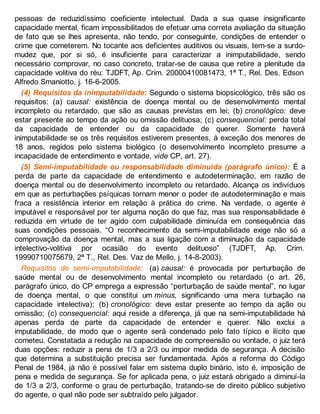 pessoas de reduzidíssimo coeficiente intelectual. Dada a sua quase insignificante
capacidade mental, ficam impossibilitados de efetuar uma correta avaliação da situação
de fato que se lhes apresenta, não tendo, por conseguinte, condições de entender o
crime que cometerem. No tocante aos deficientes auditivos ou visuais, tem-se a surdo-
mudez que, por si só, é insuficiente para caracterizar a inimputabilidade, sendo
necessário comprovar, no caso concreto, tratar-se de causa que retire a plenitude da
capacidade volitiva do réu: TJDFT, Ap. Crim. 20000410081473, 1ª T., Rel. Des. Edson
Alfredo Smaniotto, j. 16-6-2005.
(4) Requisitos da inimputabilidade: Segundo o sistema biopsicológico, três são os
requisitos: (a) causal: existência de doença mental ou de desenvolvimento mental
incompleto ou retardado, que são as causas previstas em lei; (b) cronológico: deve
estar presente ao tempo da ação ou omissão delituosa; (c) consequencial: perda total
da capacidade de entender ou da capacidade de querer. Somente haverá
inimputabilidade se os três requisitos estiverem presentes, à exceção dos menores de
18 anos, regidos pelo sistema biológico (o desenvolvimento incompleto presume a
incapacidade de entendimento e vontade, vide CP, art. 27).
(5) Semi-imputabilidade ou responsabilidade diminuída (parágrafo único): É a
perda de parte da capacidade de entendimento e autodeterminação, em razão de
doença mental ou de desenvolvimento incompleto ou retardado. Alcança os indivíduos
em que as perturbações psíquicas tornam menor o poder de autodeterminação e mais
fraca a resistência interior em relação à prática do crime. Na verdade, o agente é
imputável e responsável por ter alguma noção do que faz, mas sua responsabilidade é
reduzida em virtude de ter agido com culpabilidade diminuída em consequência das
suas condições pessoais. “O reconhecimento da semi-imputabilidade exige não só a
comprovação da doença mental, mas a sua ligação com a diminuição da capacidade
intelectivo-volitiva por ocasião do evento delituoso” (TJDFT, Ap. Crim.
19990710075679, 2ª T., Rel. Des. Vaz de Mello, j. 14-8-2003).
Requisitos de semi-imputabilidade: (a) causal: é provocada por perturbação de
saúde mental ou de desenvolvimento mental incompleto ou retardado (o art. 26,
parágrafo único, do CP emprega a expressão “perturbação de saúde mental”, no lugar
de doença mental, o que constitui um minus, significando uma mera turbação na
capacidade intelectiva); (b) cronológico: deve estar presente ao tempo da ação ou
omissão; (c) consequencial: aqui reside a diferença, já que na semi-imputabilidade há
apenas perda de parte da capacidade de entender e querer. Não exclui a
imputabilidade, de modo que o agente será condenado pelo fato típico e ilícito que
cometeu. Constatada a redução na capacidade de compreensão ou vontade, o juiz terá
duas opções: reduzir a pena de 1/3 a 2/3 ou impor medida de segurança. A decisão
que determina a substituição precisa ser fundamentada. Após a reforma do Código
Penal de 1984, já não é possível falar em sistema duplo binário, isto é, imposição de
pena e medida de segurança. Se for aplicada pena, o juiz estará obrigado a diminuí-la
de 1/3 a 2/3, conforme o grau de perturbação, tratando-se de direito público subjetivo
do agente, o qual não pode ser subtraído pelo julgador.
 