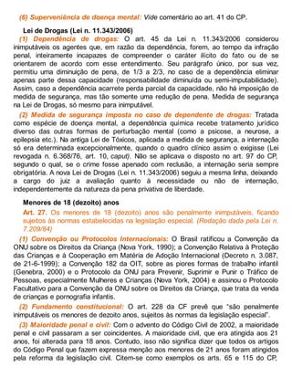 (6) Superveniência de doença mental: Vide comentário ao art. 41 do CP.
Lei de Drogas (Lei n. 11.343/2006)
(1) Dependência de drogas: O art. 45 da Lei n. 11.343/2006 considerou
inimputáveis os agentes que, em razão da dependência, forem, ao tempo da infração
penal, inteiramente incapazes de compreender o caráter ilícito do fato ou de se
orientarem de acordo com esse entendimento. Seu parágrafo único, por sua vez,
permitiu uma diminuição de pena, de 1/3 a 2/3, no caso de a dependência eliminar
apenas parte dessa capacidade (responsabilidade diminuída ou semi-imputabilidade).
Assim, caso a dependência acarrete perda parcial da capacidade, não há imposição de
medida de segurança, mas tão somente uma redução de pena. Medida de segurança
na Lei de Drogas, só mesmo para inimputável.
(2) Medida de segurança imposta no caso de dependente de drogas: Tratada
como espécie de doença mental, a dependência química recebe tratamento jurídico
diverso das outras formas de perturbação mental (como a psicose, a neurose, a
epilepsia etc.). Na antiga Lei de Tóxicos, aplicada a medida de segurança, a internação
só era determinada excepcionalmente, quando o quadro clínico assim o exigisse (Lei
revogada n. 6.368/76, art. 10, caput). Não se aplicava o disposto no art. 97 do CP,
segundo o qual, se o crime fosse apenado com reclusão, a internação seria sempre
obrigatória. A nova Lei de Drogas (Lei n. 11.343/2006) seguiu a mesma linha, deixando
a cargo do juiz a avaliação quanto à necessidade ou não de internação,
independentemente da natureza da pena privativa de liberdade.
Menores de 18 (dezoito) anos
Art. 27. Os menores de 18 (dezoito) anos são penalmente inimputáveis, ficando
sujeitos às normas estabelecidas na legislação especial. (Redação dada pela Lei n.
7.209/84)
(1) Convenção ou Protocolos Internacionais: O Brasil ratificou a Convenção da
ONU sobre os Direitos da Criança (Nova York, 1990); a Convenção Relativa à Proteção
das Crianças e à Cooperação em Matéria de Adoção Internacional (Decreto n. 3.087,
de 21-6-1999); a Convenção 182 da OIT, sobre as piores formas de trabalho infantil
(Genebra, 2000) e o Protocolo da ONU para Prevenir, Suprimir e Punir o Tráfico de
Pessoas, especialmente Mulheres e Crianças (Nova York, 2004) e assinou o Protocolo
Facultativo para a Convenção da ONU sobre os Direitos da Criança, que trata da venda
de crianças e pornografia infantis.
(2) Fundamento constitucional: O art. 228 da CF prevê que “são penalmente
inimputáveis os menores de dezoito anos, sujeitos às normas da legislação especial”.
(3) Maioridade penal e civil: Com o advento do Código Civil de 2002, a maioridade
penal e civil passaram a ser coincidentes. A maioridade civil, que era atingida aos 21
anos, foi alterada para 18 anos. Contudo, isso não significa dizer que todos os artigos
do Código Penal que fazem expressa menção aos menores de 21 anos foram atingidos
pela reforma da legislação civil. Citem-se como exemplos os arts. 65 e 115 do CP,
 