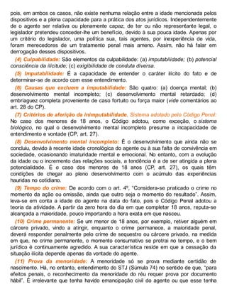 pois, em ambos os casos, não existe nenhuma relação entre a idade mencionada pelos
dispositivos e a plena capacidade para a prática dos atos jurídicos. Independentemente
de o agente ser relativa ou plenamente capaz, de ter ou não representante legal, o
legislador pretendeu conceder-lhe um benefício, devido à sua pouca idade. Apenas por
um critério do legislador, uma política sua, tais agentes, por inexperiência de vida,
foram merecedores de um tratamento penal mais ameno. Assim, não há falar em
derrogação desses dispositivos.
(4) Culpabilidade: São elementos da culpabilidade: (a) imputabilidade; (b) potencial
consciência da ilicitude; (c) exigibilidade de conduta diversa.
(5) Imputabilidade: É a capacidade de entender o caráter ilícito do fato e de
determinar-se de acordo com esse entendimento.
(6) Causas que excluem a imputabilidade: São quatro: (a) doença mental; (b)
desenvolvimento mental incompleto; (c) desenvolvimento mental retardado; (d)
embriaguez completa proveniente de caso fortuito ou força maior (vide comentários ao
art. 28 do CP).
(7) Critérios de aferição da inimputabilidade. Sistema adotado pelo Código Penal:
No caso dos menores de 18 anos, o Código adotou, como exceção, o sistema
biológico, no qual o desenvolvimento mental incompleto presume a incapacidade de
entendimento e vontade (CP, art. 27).
(8) Desenvolvimento mental incompleto: É o desenvolvimento que ainda não se
concluiu, devido à recente idade cronológica do agente ou à sua falta de convivência em
sociedade, ocasionando imaturidade mental e emocional. No entanto, com a evolução
da idade ou o incremento das relações sociais, a tendência é a de ser atingida a plena
potencialidade. É o caso dos menores de 18 anos (CP, art. 27), os quais têm
condições de chegar ao pleno desenvolvimento com o acúmulo das experiências
hauridas no cotidiano.
(9) Tempo do crime: De acordo com o art. 4º, “Considera-se praticado o crime no
momento da ação ou omissão, ainda que outro seja o momento do resultado”. Assim,
leva-se em conta a idade do agente na data do fato, pois o Código Penal adotou a
teoria da atividade. A partir da zero hora do dia em que completar 18 anos, reputa-se
alcançada a maioridade, pouco importando a hora exata em que nasceu.
(10) Crime permanente: Se um menor de 18 anos, por exemplo, retiver alguém em
cárcere privado, vindo a atingir, enquanto o crime permanece, a maioridade penal,
deverá responder penalmente pelo crime de sequestro ou cárcere privado, na medida
em que, no crime permanente, o momento consumativo se protrai no tempo, e o bem
jurídico é continuamente agredido. A sua característica reside em que a cessação da
situação ilícita depende apenas da vontade do agente.
(11) Prova da menoridade: A menoridade só se prova mediante certidão de
nascimento. Há, no entanto, entendimento do STJ (Súmula 74) no sentido de que, “para
efeitos penais, o reconhecimento da menoridade do réu requer prova por documento
hábil”. É irrelevante que tenha havido emancipação civil do agente ou que esse tenha
 
