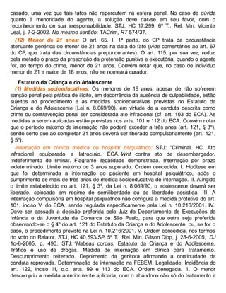 casado, uma vez que tais fatos não repercutem na esfera penal. No caso de dúvida
quanto à menoridade do agente, a solução deve dar-se em seu favor, com o
reconhecimento de sua irresponsabilidade: STJ, HC 17.299, 6ª T., Rel. Min. Vicente
Leal, j. 7-2-2002. No mesmo sentido: TACrim, RT 574/37.
(12) Menor de 21 anos: O art. 65, I, 1ª parte, do CP trata da circunstância
atenuante genérica do menor de 21 anos na data do fato (vide comentários ao art. 67
do CP, que trata das circunstâncias preponderantes). O art. 115, por sua vez, reduz
pela metade o prazo da prescrição da pretensão punitiva e executória, quando o agente
for, ao tempo do crime, menor de 21 anos. Convém notar que, no caso de indivíduo
menor de 21 e maior de 18 anos, não se nomeará curador.
Estatuto da Criança e do Adolescente
(1) Medidas socioeducativas: Os menores de 18 anos, apesar de não sofrerem
sanção penal pela prática de ilícito, em decorrência da ausência de culpabilidade, estão
sujeitos ao procedimento e às medidas socioeducativas previstas no Estatuto da
Criança e do Adolescente (Lei n. 8.069/90), em virtude de a conduta descrita como
crime ou contravenção penal ser considerada ato infracional (cf. art. 103 do ECA). As
medidas a serem aplicadas estão previstas nos arts. 101 e 112 do ECA. Convém notar
que o período máximo de internação não poderá exceder a três anos (art. 121, § 3º),
sendo certo que ao completar 21 anos deverá ser liberado compulsoriamente (art. 121,
§ 5º).
Internação em clínica médica ou hospital psiquiátrico: STJ: “Criminal. HC. Ato
infracional equiparado a latrocínio. ECA. Writ contra ato de desembargador.
Indeferimento de liminar. Flagrante ilegalidade demonstrada. Internação por prazo
indeterminado. Limite máximo de 3 anos superado. Ordem concedida. I. Hipótese em
que foi determinada a internação do paciente em hospital psiquiátrico, após o
cumprimento de mais de três anos de medida socioeducativa de internação. II. Atingido
o limite estabelecido no art. 121, § 3º, da Lei n. 8.069/90, o adolescente deverá ser
liberado, colocado em regime de semiliberdade ou de liberdade assistida. III. A
internação compulsória em hospital psiquiátrico não configura a medida protetiva do art.
101, inciso V, do ECA, sendo regulada especificamente pela Lei n. 10.216/2001. IV.
Deve ser cassada a decisão proferida pelo Juiz do Departamento de Execuções da
Infância e da Juventude da Comarca de São Paulo, para que outra seja proferida
observando-se o § 4º do art. 121 do Estatuto da Criança e do Adolescente, ou, se for o
caso, o procedimento previsto na Lei n. 10.216/2001. V. Ordem concedida, nos termos
do voto do Relator. STJ, HC 40.593/SP, 5ª T., Rel. Min. Gilson Dipp, j. 28-6-2005, DJ
1o-8-2005, p. 490. STJ: “Habeas corpus. Estatuto da Criança e do Adolescente.
Tráfico e uso de drogas. Medida de internação em clínica para tratamento.
Descumprimento reiterado. Depoimento da genitora afirmando a continuidade da
conduta reprovada. Determinação de internação na FEBEM. Legalidade. Incidência do
art. 122, inciso III, c.c. arts. 99 e 113 do ECA. Ordem denegada. 1. O menor
descumpriu a medida anteriormente aplicada, com o abandono não só do tratamento a
 