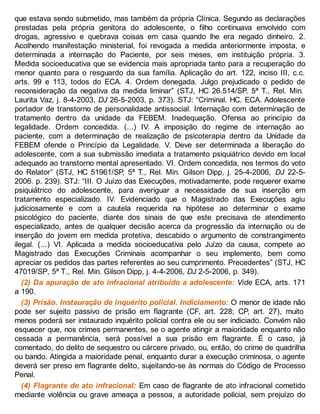 que estava sendo submetido, mas também da própria Clínica. Segundo as declarações
prestadas pela própria genitora do adolescente, o filho continuava envolvido com
drogas, agressivo e quebrava coisas em casa quando lhe era negado dinheiro. 2.
Acolhendo manifestação ministerial, foi revogada a medida anteriormente imposta, e
determinada a internação do Paciente, por seis meses, em instituição própria. 3.
Medida socioeducativa que se evidencia mais apropriada tanto para a recuperação do
menor quanto para o resguardo da sua família. Aplicação do art. 122, inciso III, c.c.
arts. 99 e 113, todos do ECA. 4. Ordem denegada. Julgo prejudicado o pedido de
reconsideração da negativa da medida liminar” (STJ, HC 26.514/SP, 5ª T., Rel. Min.
Laurita Vaz, j. 8-4-2003, DJ 26-5-2003, p. 373). STJ: “Criminal. HC. ECA. Adolescente
portador de transtorno de personalidade antissocial. Internação com determinação de
tratamento dentro da unidade da FEBEM. Inadequação. Ofensa ao princípio da
legalidade. Ordem concedida. (...) IV. A imposição do regime de internação ao
paciente, com a determinação de realização de psicoterapia dentro da Unidade da
FEBEM ofende o Princípio da Legalidade. V. Deve ser determinada a liberação do
adolescente, com a sua submissão imediata a tratamento psiquiátrico devido em local
adequado ao transtorno mental apresentado. VI. Ordem concedida, nos termos do voto
do Relator” (STJ, HC 51961/SP, 5ª T., Rel. Min. Gilson Dipp, j. 25-4-2006, DJ 22-5-
2006. p. 239). STJ: “III. O Juízo das Execuções, motivadamente, pode requerer exame
psiquiátrico do adolescente, para averiguar a necessidade de sua inserção em
tratamento especializado. IV. Evidenciado que o Magistrado das Execuções agiu
judiciosamente e com a cautela requerida na hipótese ao determinar o exame
psicológico do paciente, diante dos sinais de que este precisava de atendimento
especializado, antes de qualquer decisão acerca da progressão da internação ou de
inserção do jovem em medida protetiva, descabido o argumento de constrangimento
ilegal. (...) VI. Aplicada a medida socioeducativa pelo Juízo da causa, compete ao
Magistrado das Execuções Criminais acompanhar o seu implemento, bem como
apreciar os pedidos das partes referentes ao seu cumprimento. Precedentes” (STJ, HC
47019/SP, 5ª T., Rel. Min. Gilson Dipp, j. 4-4-2006, DJ 2-5-2006, p. 349).
(2) Da apuração de ato infracional atribuído a adolescente: Vide ECA, arts. 171
a 190.
(3) Prisão. Instauração de inquérito policial. Indiciamento: O menor de idade não
pode ser sujeito passivo de prisão em flagrante (CF, art. 228; CP, art. 27), muito
menos poderá ser instaurado inquérito policial contra ele ou ser indiciado. Convém não
esquecer que, nos crimes permanentes, se o agente atingir a maioridade enquanto não
cessada a permanência, será possível a sua prisão em flagrante. É o caso, já
comentado, do delito de sequestro ou cárcere privado, ou, então, do crime de quadrilha
ou bando. Atingida a maioridade penal, enquanto durar a execução criminosa, o agente
deverá ser preso em flagrante delito, sujeitando-se às normas do Código de Processo
Penal.
(4) Flagrante de ato infracional: Em caso de flagrante de ato infracional cometido
mediante violência ou grave ameaça a pessoa, a autoridade policial, sem prejuízo do
 