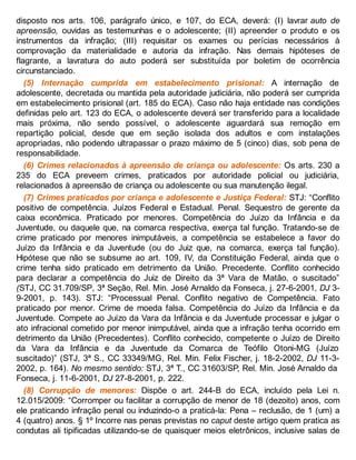 disposto nos arts. 106, parágrafo único, e 107, do ECA, deverá: (I) lavrar auto de
apreensão, ouvidas as testemunhas e o adolescente; (II) apreender o produto e os
instrumentos da infração; (III) requisitar os exames ou perícias necessários à
comprovação da materialidade e autoria da infração. Nas demais hipóteses de
flagrante, a lavratura do auto poderá ser substituída por boletim de ocorrência
circunstanciado.
(5) Internação cumprida em estabelecimento prisional: A internação de
adolescente, decretada ou mantida pela autoridade judiciária, não poderá ser cumprida
em estabelecimento prisional (art. 185 do ECA). Caso não haja entidade nas condições
definidas pelo art. 123 do ECA, o adolescente deverá ser transferido para a localidade
mais próxima, não sendo possível, o adolescente aguardará sua remoção em
repartição policial, desde que em seção isolada dos adultos e com instalações
apropriadas, não podendo ultrapassar o prazo máximo de 5 (cinco) dias, sob pena de
responsabilidade.
(6) Crimes relacionados à apreensão de criança ou adolescente: Os arts. 230 a
235 do ECA preveem crimes, praticados por autoridade policial ou judiciária,
relacionados à apreensão de criança ou adolescente ou sua manutenção ilegal.
(7) Crimes praticados por criança e adolescente e Justiça Federal: STJ: “Conflito
positivo de competência. Juízos Federal e Estadual. Penal. Sequestro de gerente da
caixa econômica. Praticado por menores. Competência do Juízo da Infância e da
Juventude, ou daquele que, na comarca respectiva, exerça tal função. Tratando-se de
crime praticado por menores inimputáveis, a competência se estabelece a favor do
Juízo da Infância e da Juventude (ou do Juiz que, na comarca, exerça tal função).
Hipótese que não se subsume ao art. 109, IV, da Constituição Federal, ainda que o
crime tenha sido praticado em detrimento da União. Precedente. Conflito conhecido
para declarar a competência do Juiz de Direito da 3ª Vara de Matão, o suscitado”
(STJ, CC 31.709/SP, 3ª Seção, Rel. Min. José Arnaldo da Fonseca, j. 27-6-2001, DJ 3-
9-2001, p. 143). STJ: “Processual Penal. Conflito negativo de Competência. Fato
praticado por menor. Crime de moeda falsa. Competência do Juízo da Infância e da
Juventude. Compete ao Juízo da Vara da Infância e da Juventude processar e julgar o
ato infracional cometido por menor inimputável, ainda que a infração tenha ocorrido em
detrimento da União (Precedentes). Conflito conhecido, competente o Juízo de Direito
da Vara da Infância e da Juventude da Comarca de Teófilo Otoni-MG (Juízo
suscitado)” (STJ, 3ª S., CC 33349/MG, Rel. Min. Felix Fischer, j. 18-2-2002, DJ 11-3-
2002, p. 164). No mesmo sentido: STJ, 3ª T., CC 31603/SP, Rel. Min. José Arnaldo da
Fonseca, j. 11-6-2001, DJ 27-8-2001, p. 222.
(8) Corrupção de menores: Dispõe o art. 244-B do ECA, incluído pela Lei n.
12.015/2009: “Corromper ou facilitar a corrupção de menor de 18 (dezoito) anos, com
ele praticando infração penal ou induzindo-o a praticá-la: Pena – reclusão, de 1 (um) a
4 (quatro) anos. § 1º Incorre nas penas previstas no caput deste artigo quem pratica as
condutas ali tipificadas utilizando-se de quaisquer meios eletrônicos, inclusive salas de
 