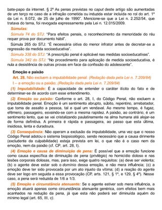 bate-papo da internet. § 2º As penas previstas no caput deste artigo são aumentadas
de um terço no caso de a infração cometida ou induzida estar incluída no rol do art. 1º
da Lei n. 8.072, de 25 de julho de 1990”. Mencione-se que a Lei n. 2.252/54, que
tratava do tema, foi revogada expressamente pela Lei n. 12.015/2009.
Súmulas:
Súmula 74 do STJ: “Para efeitos penais, o reconhecimento da menoridade do réu
requer prova por documento hábil”.
Súmula 265 do STJ: “É necessária oitiva do menor infrator antes de decretar-se a
regressão da medida socioeducativa”.
Súmula 338 do STJ: “A prescrição penal é aplicável nas medidas socioeducativas”.
Súmula 342 do STJ: “No procedimento para aplicação de medida socioeducativa, é
nula a desistência de outras provas em face da confissão do adolescente”.
Emoção e paixão
Art. 28. Não excluem a imputabilidade penal: (Redação dada pela Lei n. 7.209/84)
I – a emoção ou a paixão; (Redação dada pela Lei n. 7.209/84)
(1) Imputabilidade: É a capacidade de entender o caráter ilícito do fato e de
determinar-se de acordo com esse entendimento.
(2) Emoção ou paixão: Conforme o art. 28, I, do Código Penal, não excluem a
imputabilidade penal. Emoção é um sentimento abrupto, súbito, repentino, arrebatador,
que toma de assalto a pessoa, tal e qual um vendaval. Ao mesmo tempo, é fugaz,
efêmero, passageiro, esvaindo-se com a mesma rapidez. A paixão, ao contrário, é um
sentimento lento, que se vai cristalizando paulatinamente na alma humana até alojar-se
de forma definitiva. A primeira é rápida e passageira, ao passo que esta última,
insidiosa, lenta e duradoura.
(3) Consequência: Não operam a exclusão da imputabilidade, uma vez que o nosso
Código Penal adotou o sistema biopsicológico, sendo necessário que a causa dirimente
(excludente da culpabilidade) esteja prevista em lei, o que não é o caso nem da
emoção, nem da paixão (cf. CP, art. 28, I).
(4) Emoção e causa de diminuição de pena: É possível que a emoção funcione
como causa específica de diminuição de pena (privilégio) no homicídio doloso e nas
lesões corporais dolosas, mas, para isso, exige quatro requisitos: (a) deve ser violenta;
(b) o agente deve estar sob o domínio dessa emoção, e não mera influência; (c) a
emoção deve ter sido provocada por um ato injusto da vítima; (d) a reação do agente
deve ser logo em seguida a essa provocação (CP, arts. 121, § 1º, e 129, § 4º). Nesse
caso, a pena será reduzida de 1/6 a 1/3.
(5) Emoção e circunstância atenuante: Se o agente estiver sob mera influência, a
emoção atuará apenas como circunstância atenuante genérica, com efeitos bem mais
acanhados na redução da pena, já que esta não poderá ser diminuída aquém do
mínimo legal (art. 65, III, c).
 