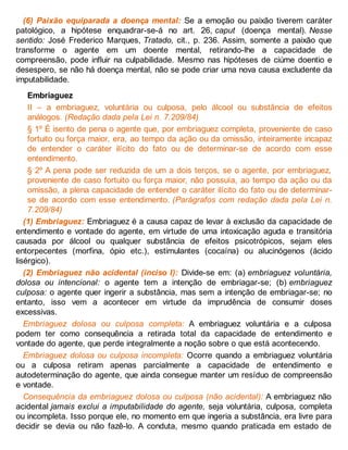(6) Paixão equiparada a doença mental: Se a emoção ou paixão tiverem caráter
patológico, a hipótese enquadrar-se-á no art. 26, caput (doença mental). Nesse
sentido: José Frederico Marques, Tratado, cit., p. 236. Assim, somente a paixão que
transforme o agente em um doente mental, retirando-lhe a capacidade de
compreensão, pode influir na culpabilidade. Mesmo nas hipóteses de ciúme doentio e
desespero, se não há doença mental, não se pode criar uma nova causa excludente da
imputabilidade.
Embriaguez
II – a embriaguez, voluntária ou culposa, pelo álcool ou substância de efeitos
análogos. (Redação dada pela Lei n. 7.209/84)
§ 1º É isento de pena o agente que, por embriaguez completa, proveniente de caso
fortuito ou força maior, era, ao tempo da ação ou da omissão, inteiramente incapaz
de entender o caráter ilícito do fato ou de determinar-se de acordo com esse
entendimento.
§ 2º A pena pode ser reduzida de um a dois terços, se o agente, por embriaguez,
proveniente de caso fortuito ou força maior, não possuía, ao tempo da ação ou da
omissão, a plena capacidade de entender o caráter ilícito do fato ou de determinar-
se de acordo com esse entendimento. (Parágrafos com redação dada pela Lei n.
7.209/84)
(1) Embriaguez: Embriaguez é a causa capaz de levar à exclusão da capacidade de
entendimento e vontade do agente, em virtude de uma intoxicação aguda e transitória
causada por álcool ou qualquer substância de efeitos psicotrópicos, sejam eles
entorpecentes (morfina, ópio etc.), estimulantes (cocaína) ou alucinógenos (ácido
lisérgico).
(2) Embriaguez não acidental (inciso I): Divide-se em: (a) embriaguez voluntária,
dolosa ou intencional: o agente tem a intenção de embriagar-se; (b) embriaguez
culposa: o agente quer ingerir a substância, mas sem a intenção de embriagar-se; no
entanto, isso vem a acontecer em virtude da imprudência de consumir doses
excessivas.
Embriaguez dolosa ou culposa completa: A embriaguez voluntária e a culposa
podem ter como consequência a retirada total da capacidade de entendimento e
vontade do agente, que perde integralmente a noção sobre o que está acontecendo.
Embriaguez dolosa ou culposa incompleta: Ocorre quando a embriaguez voluntária
ou a culposa retiram apenas parcialmente a capacidade de entendimento e
autodeterminação do agente, que ainda consegue manter um resíduo de compreensão
e vontade.
Consequência da embriaguez dolosa ou culposa (não acidental): A embriaguez não
acidental jamais exclui a imputabilidade do agente, seja voluntária, culposa, completa
ou incompleta. Isso porque ele, no momento em que ingeria a substância, era livre para
decidir se devia ou não fazê-lo. A conduta, mesmo quando praticada em estado de
 