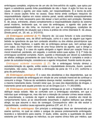 embriaguez completa, originou-se de um ato de livre-arbítrio do sujeito, que optou por
ingerir a substância quando tinha possibilidade de não o fazer. A ação foi livre na sua
causa, devendo o agente, por essa razão, ser responsabilizado. É a teoria da actio
libera in causa (ações livres na causa). Essa teoria ainda configura resquício da
responsabilidade objetiva em nosso sistema penal, sendo admitida excepcionalmente
quando for de todo necessário para não deixar o bem jurídico sem proteção. Damásio
E. de Jesus, entretanto, afasta completamente a responsabilidade objetiva do sistema
penal moderno, lembrando que, no caso da embriaguez, o agente não pode ser
responsabilizado se não tinha, no momento em que se embriagava, condições de
prever o surgimento da situação que o levou à prática do crime (Damásio E. de Jesus,
Direito penal, cit., 25. ed., p. 512-513).
(3) Embriaguez acidental (§ 1º): Decorre de: (a) caso fortuito: é toda ocorrência
episódica, ocasional, rara, de difícil verificação, como é o caso de alguém que ingere
bebida na ignorância de que tem conteúdo alcoólico ou dos efeitos psicotrópicos que
provoca. Nessa hipótese, o sujeito não se embriagou porque quis, nem porque agiu
com culpa; (b) força maior: deriva de uma força externa ao agente, que o obriga a
consumir a droga. É o caso do sujeito obrigado a ingerir álcool por coação física ou
moral irresistível, perdendo, em seguida, o controle sobre suas ações. O § 1º trata da
embriaguez acidental completa. Assim, quando a intoxicação por álcool ou substância
de efeitos análogos proveniente de caso fortuito ou força maior é completa e anula o
poder de autodeterminação, considera-se o agente inimputável, ficando isento de pena.
Embriaguez acidental incompleta (§ 2º): Se a embriaguez fortuita diminui a
autodeterminação do agente, então existe a imputabilidade diminuída. Assim, quando
incompleta, não exclui, mas permite a diminuição da pena de 1/3 a 2/3, conforme o
grau de perturbação.
(4) Embriaguez patológica: É o caso dos alcoólatras e dos dependentes, que se
colocam em estado de embriaguez em virtude de uma vontade invencível de continuar a
consumir a droga. Trata-se de verdadeira doença mental, recebendo, por conseguinte,
o mesmo tratamento desta. Convém notar que, no caso dos dependentes de drogas, o
tratamento penal será aquele previsto na Lei de Drogas (Lei n. 11.343/2006).
(5) Embriaguez preordenada: O agente embriaga-se já com a finalidade de vir a
delinquir nesse estado. Não se confunde com a embriaguez voluntária, em que o
indivíduo quer embriagar-se, mas não tem a intenção de cometer crimes nesse estado.
Na preordenada, a conduta de ingerir a bebida alcoólica já constitui ato inicial do
comportamento típico, já se vislumbrando desenhado o objetivo delituoso que almeja
atingir, ou que assume o risco de conseguir. Consequência: além de não excluir a
imputabilidade, constitui causa agravante genérica (CP, art. 61, II, l).
(6) Prova da embriaguez: Em princípio a embriaguez deve ser demonstrada por
exame químico, no qual se coleta o sangue da pessoa pretensamente embriagada,
levando-o a laboratório para exame. O laudo, então, aponta a quantidade de álcool
existente por litro de sangue no indivíduo, ou por exame clínico feito por médico, que
 
