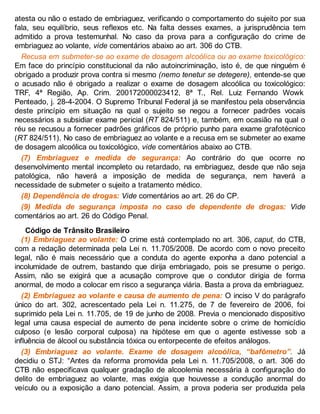 atesta ou não o estado de embriaguez, verificando o comportamento do sujeito por sua
fala, seu equilíbrio, seus reflexos etc. Na falta desses exames, a jurisprudência tem
admitido a prova testemunhal. No caso da prova para a configuração do crime de
embriaguez ao volante, vide comentários abaixo ao art. 306 do CTB.
Recusa em submeter-se ao exame de dosagem alcoólica ou ao exame toxicológico:
Em face do princípio constitucional da não autoincriminação, isto é, de que ninguém é
obrigado a produzir prova contra si mesmo (nemo tenetur se detegere), entende-se que
o acusado não é obrigado a realizar o exame de dosagem alcoólica ou toxicológico:
TRF, 4ª Região, Ap. Crim. 200172000023412, 8ª T., Rel. Luiz Fernando Wowk
Penteado, j. 28-4-2004. O Supremo Tribunal Federal já se manifestou pela observância
deste princípio em situação na qual o sujeito se negou a fornecer padrões vocais
necessários a subsidiar exame pericial (RT 824/511) e, também, em ocasião na qual o
réu se recusou a fornecer padrões gráficos de próprio punho para exame grafotécnico
(RT 824/511). No caso de embriaguez ao volante e a recusa em se submeter ao exame
de dosagem alcoólica ou toxicológico, vide comentários abaixo ao CTB.
(7) Embriaguez e medida de segurança: Ao contrário do que ocorre no
desenvolvimento mental incompleto ou retardado, na embriaguez, desde que não seja
patológica, não haverá a imposição de medida de segurança, nem haverá a
necessidade de submeter o sujeito a tratamento médico.
(8) Dependência de drogas: Vide comentários ao art. 26 do CP.
(9) Medida de segurança imposta no caso de dependente de drogas: Vide
comentários ao art. 26 do Código Penal.
Código de Trânsito Brasileiro
(1) Embriaguez ao volante: O crime está contemplado no art. 306, caput, do CTB,
com a redação determinada pela Lei n. 11.705/2008. De acordo com o novo preceito
legal, não é mais necessário que a conduta do agente exponha a dano potencial a
incolumidade de outrem, bastando que dirija embriagado, pois se presume o perigo.
Assim, não se exigirá que a acusação comprove que o condutor dirigia de forma
anormal, de modo a colocar em risco a segurança viária. Basta a prova da embriaguez.
(2) Embriaguez ao volante e causa de aumento de pena: O inciso V do parágrafo
único do art. 302, acrescentado pela Lei n. 11.275, de 7 de fevereiro de 2006, foi
suprimido pela Lei n. 11.705, de 19 de junho de 2008. Previa o mencionado dispositivo
legal uma causa especial de aumento de pena incidente sobre o crime de homicídio
culposo (e lesão corporal culposa) na hipótese em que o agente estivesse sob a
influência de álcool ou substância tóxica ou entorpecente de efeitos análogos.
(3) Embriaguez ao volante. Exame de dosagem alcoólica, “bafômetro”. Já
decidiu o STJ: “Antes da reforma promovida pela Lei n. 11.705/2008, o art. 306 do
CTB não especificava qualquer gradação de alcoolemia necessária à configuração do
delito de embriaguez ao volante, mas exigia que houvesse a condução anormal do
veículo ou a exposição a dano potencial. Assim, a prova poderia ser produzida pela
 