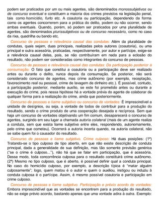 podem ser praticados por um ou mais agentes, são denominados monossubjetivos ou
de concurso eventual e constituem a maioria dos crimes previstos na legislação penal,
tais como homicídio, furto etc. A coautoria ou participação, dependendo da forma
como os agentes concorrerem para a prática do delito, podem ou não ocorrer, sendo
ambas eventuais. Quando, porém, só podem ser praticados por uma pluralidade de
agentes, são denominados plurissubjetivos ou de concurso necessário, como no caso
da rixa, quadrilha ou bando etc.
Concurso de pessoas e relevância causal das condutas: Além da pluralidade de
condutas, quais sejam, duas principais, realizadas pelos autores (coautoria), ou uma
principal e outra acessória, praticadas, respectivamente, por autor e partícipe, exige-se
a relevância causal delas, pois, se não contribuíram em nada para a eclosão do
resultado, não podem ser consideradas como integrantes do concurso de pessoas.
Concurso de pessoas e relevância causal das condutas: Da participação posterior à
consumação: O fato que constitui a coautoria ou a participação deve ser realizado
antes ou durante o delito, nunca depois da consumação. Se posterior, não será
considerado concurso de agentes, mas crime autônomo (por exemplo, receptação,
favorecimento real ou pessoal, crime de lavagem de dinheiro etc.). É possível, contudo,
a participação posterior, mediante auxílio, se este foi prometido antes ou durante a
execução do crime, pois nessa hipótese há a vontade prévia do agente de colaborar de
qualquer forma para a realização do crime, ainda que posteriormente.
Concurso de pessoas e liame subjetivo ou concurso de vontades: É imprescindível a
unidade de desígnios, ou seja, a vontade de todos de contribuir para a produção do
resultado, sendo o crime produto de uma cooperação desejada e recíproca. Sem que
haja um concurso de vontades objetivando um fim comum, desaparecerá o concurso de
agentes, surgindo em seu lugar a chamada autoria colateral (mais de um agente realiza
a conduta, sem que exista liame subjetivo entre eles, respondendo, autonomamente,
pelo crime que cometeu). Ocorrerá a autoria incerta quando, na autoria colateral, não
se sabe quem foi o causador do resultado.
Concurso de pessoas e liame subjetivo. Crime culposo: Há duas posições: (1ª)
Tratando-se o tipo culposo de tipo aberto, em que não existe descrição de conduta
principal, dada a generalidade de sua definição, mas tão somente previsão genérica
(“se o crime é culposo...”), não há que se falar em participação, que é acessória.
Desse modo, toda concorrência culposa para o resultado constituirá crime autônomo.
(2ª) Mesmo no tipo culposo, que é aberto, é possível definir qual a conduta principal.
No caso do homicídio culposo, por exemplo, a descrição típica é “matar alguém
culposamente”; logo, quem matou é o autor e quem o auxiliou, instigou ou induziu à
conduta culposa é o partícipe. Assim, é mesmo possível coautoria e participação em
crime culposo.
Concurso de pessoas e liame subjetivo. Participação e prévio acordo de vontades:
Embora imprescindível que as vontades se encontrem para a produção do resultado,
não se exige prévio acordo, bastando apenas que uma vontade adira à outra. Exemplo:
 