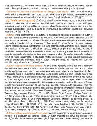 a babá abandona o infante em uma área de intensa criminalidade, objetivando seja ele
morto. Será partícipe do homicídio, sem que o assassino saiba que foi ajudado.
Concurso de pessoas e identidade de infração para todos: Tendo sido adotada a
teoria unitária ou monista, em regra, todos, coautores e partícipes, devem responder
pelo mesmo crime, ressalvadas apenas as exceções pluralísticas (art. 29, § 2º).
(2) Teoria unitária (caput): O Código Penal adotou, como regra, a teoria unitária,
também conhecida como monista, determinando que todos, coautores e partícipes,
respondam por um único delito. No entanto, deverão responder pelo crime na medida
de sua culpabilidade, isto é, o juízo de reprovação da conduta deverá ser individual
(vide art. 29, §§ 1º e 2º).
Autoria: Para delimitarmos a coautoria, é necessário adentrar o conceito de autor, o
qual tem enfrentado certa polêmica na doutrina. Adotamos, na teoria restritiva, uma de
suas vertentes: a teoria ou critério objetivo-formal: somente é considerado autor aquele
que pratica o verbo, isto é, o núcleo do tipo legal. É, portanto, o que mata, subtrai,
obtém vantagem ilícita, constrange etc. Em contrapartida, partícipe será aquele que,
sem realizar a conduta principal (o verbo), concorrer para o resultado. Assim, o
mandante de um crime não é considerado seu autor, visto que não lhe competiram os
atos de execução do núcleo do tipo (quem manda matar não mata, logo, não realiza o
verbo do tipo). Igualmente, o chamado “autor intelectual”, ou seja, aquele que planeja
toda a empreitada delituosa, não é autor, mas partícipe, na medida em que não
executa materialmente a conduta típica.
Autoria e teoria do domínio do fato: Há uma outra vertente dentro da teoria restritiva
denominada teoria do domínio do fato. Partindo da teoria restritiva, adota um critério
objetivo-subjetivo, segundo o qual autor é aquele que detém o controle final do fato,
dominando toda a realização delituosa, com plenos poderes para decidir sobre sua
prática, interrupção e circunstâncias. Por essa razão, o mandante, embora não realize
o núcleo da ação típica, deve ser considerado autor, uma vez que detém o controle
final do fato até a sua consumação, determinando a prática delitiva. Da mesma forma,
o chamado “autor intelectual” de um crime é, de fato, considerado seu autor, pois não
realiza o verbo do tipo, mas planeja toda a ação delituosa, coordena e dirige a atuação
dos demais. Nesse sentido: Johannes Wessels, Direito penal, parte geral, trad. Juarez
Tavares, Porto Alegre: Fabris, 1976, p. 119; Alberto Silva Franco, Código Penal, cit.,
p. 345; Damásio de Jesus, Teoria do domínio do fato no concurso de pessoas, São
Paulo: Saraiva, 1999, p. 27 e Hans-Heinrich Jescheck, Tratado de derecho penal, 3.
ed., Barcelona: Bosch, 1981, v. 2, p. 898. Essa teoria possui, ainda, amplo respaldo
jurisprudencial: STJ, HC 30503, 6ª T., Rel. Min. Paulo Medina, j. 18-10-2005, TRF; 4ª
Região, Ap. Crim. 200404010442576, 8ª T., Rel. Des. Paulo Afonso Brum Vaz, j. 20-7-
2005; TRF, 2ª Região, Ap. Crim. 1739, 6ª T., Rel. Des. André Fontes, j. 10-3-2004.
Autoria mediata e concurso de pessoas: Inexiste concurso de pessoas entre o autor
mediato e o executor da conduta típica. O autor mediato se serve de pessoa sem
condições de discernimento (por exemplo, inimputável ou doente mental) para realizar
 