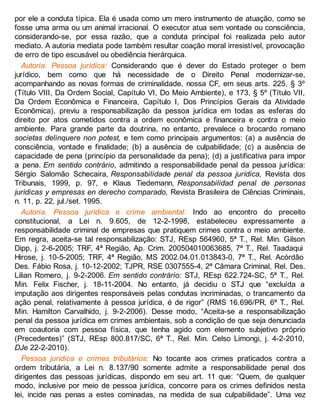 por ele a conduta típica. Ela é usada como um mero instrumento de atuação, como se
fosse uma arma ou um animal irracional. O executor atua sem vontade ou consciência,
considerando-se, por essa razão, que a conduta principal foi realizada pelo autor
mediato. A autoria mediata pode também resultar coação moral irresistível, provocação
de erro de tipo escusável ou obediência hierárquica.
Autoria. Pessoa jurídica: Considerando que é dever do Estado proteger o bem
jurídico, bem como que há necessidade de o Direito Penal modernizar-se,
acompanhando as novas formas de criminalidade, nossa CF, em seus arts. 225, § 3º
(Título VIII, Da Ordem Social, Capítulo VI, Do Meio Ambiente), e 173, § 5º (Título VII,
Da Ordem Econômica e Financeira, Capítulo I, Dos Princípios Gerais da Atividade
Econômica), previu a responsabilização da pessoa jurídica em todas as esferas do
direito por atos cometidos contra a ordem econômica e financeira e contra o meio
ambiente. Para grande parte da doutrina, no entanto, prevalece o brocardo romano
societas delinquere non potest, e tem como principais argumentos: (a) a ausência de
consciência, vontade e finalidade; (b) a ausência de culpabilidade; (c) a ausência de
capacidade de pena (princípio da personalidade da pena); (d) a justificativa para impor
a pena. Em sentido contrário, admitindo a responsabilidade penal da pessoa jurídica:
Sérgio Salomão Schecaira, Responsabilidade penal da pessoa jurídica, Revista dos
Tribunais, 1999, p. 97, e Klaus Tiedemann, Responsabilidad penal de personas
jurídicas y empresas en derecho comparado, Revista Brasileira de Ciências Criminais,
n. 11, p. 22, jul./set. 1995.
Autoria. Pessoa jurídica e crime ambiental: Indo ao encontro do preceito
constitucional, a Lei n. 9.605, de 12-2-1998, estabeleceu expressamente a
responsabilidade criminal de empresas que pratiquem crimes contra o meio ambiente.
Em regra, aceita-se tal responsabilização: STJ, REsp 564960, 5ª T., Rel. Min. Gilson
Dipp, j. 2-6-2005; TRF, 4ª Região, Ap. Crim. 200504010063685, 7ª T., Rel. Taadaqui
Hirose, j. 10-5-2005; TRF, 4ª Região, MS 2002.04.01.013843-0, 7ª T., Rel. Acórdão
Des. Fábio Rosa, j. 10-12-2002; TJPR, RSE 0307555-4, 2ª Câmara Criminal, Rel. Des.
Lilian Romero, j. 9-2-2006. Em sentido contrário: STJ, REsp 622.724-SC, 5ª T., Rel.
Min. Felix Fischer, j. 18-11-2004. No entanto, já decidiu o STJ que “excluída a
imputação aos dirigentes responsáveis pelas condutas incriminadas, o trancamento da
ação penal, relativamente à pessoa jurídica, é de rigor” (RMS 16.696/PR, 6ª T., Rel.
Min. Hamilton Carvalhido, j. 9-2-2006). Desse modo, “Aceita-se a responsabilização
penal da pessoa jurídica em crimes ambientais, sob a condição de que seja denunciada
em coautoria com pessoa física, que tenha agido com elemento subjetivo próprio
(Precedentes)” (STJ, REsp 800.817/SC, 6ª T., Rel. Min. Celso Limongi, j. 4-2-2010,
DJe 22-2-2010).
Pessoa jurídica e crimes tributários: No tocante aos crimes praticados contra a
ordem tributária, a Lei n. 8.137/90 somente admite a responsabilidade penal dos
dirigentes das pessoas jurídicas, dispondo em seu art. 11 que: “Quem, de qualquer
modo, inclusive por meio de pessoa jurídica, concorre para os crimes definidos nesta
lei, incide nas penas a estes cominadas, na medida de sua culpabilidade”. Uma vez
 