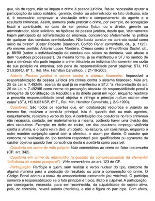 que, via de regra, não se imputa o crime à pessoa jurídica, faz-se necessário apurar a
participação do sócio solidário, gerente, diretor ou administrador no fato delituoso, isto
é, é necessário comprovar a vinculação entre o comportamento do agente e o
resultado criminoso. Assim, somente pode praticar o crime, por exemplo, de sonegação
fiscal o contribuinte, no caso de ser pessoa física, ou o diretor, gerente ou
administrador, sócio solidário, na hipótese de pessoa jurídica, desde que, “efetivamente
hajam participado da administração da empresa, concorrendo efetivamente na prática
de qualquer das condutas criminalizadas. Não basta constar no contrato social como
sócio ou diretor” (Cezar Roberto Bitencourt, Código Penal comentado, cit., p. 1125).
No mesmo sentido: Antonio Lopes Monteiro, Crimes contra a Previdência Social, cit.,
p. 88/90 (sobre a individualização da conduta dos sócios na denúncia, vide abaixo o
item “questões processuais”). Da mesma forma, já se manifestou o STJ no sentido de
que a denúncia não pode imputar o crime tributário ao indivíduo tão somente em razão
de sua posição na empresa, sob pena de responsabilidade penal objetiva: STJ, HC
21.930/RJ, 6ª T., Rel. Min. Hamilton Carvalhido, j. 21-10-2003.
Autoria. Pessoa jurídica e crimes contra o sistema financeiro: Impossível a
responsabilização da pessoa jurídica em crimes contra o sistema financeiro. Vide art.
25 da Lei n. 7.492/86, acerca do qual já se manifestou o STJ: “a interpretação do art.
25 da Lei n. 7.492/86 como norma de presunção absoluta de responsabilidade penal é
infringente da Constituição da República e do direito penal em vigor, enquanto readmite
a proscrita responsabilidade penal objetiva e infringe o princípio nullum crimen sine
culpa” (STJ, HC 9.031/SP, 6ª T., Rel. Min. Hamilton Carvalhido, j. 2-9-1999).
Coautores: São todos os agentes que, em colaboração recíproca e visando ao
mesmo fim, realizam a conduta principal, isto é, quando dois ou mais agentes,
conjuntamente, realizam o verbo do tipo. A contribuição dos coautores no fato criminoso
não necessita, contudo, ser materialmente a mesma, podendo haver uma divisão dos
atos executivos. Exemplo: no delito de roubo, um dos coautores emprega violência
contra a vítima, e o outro retira dela um objeto; no estupro, um constrange, enquanto o
outro mantém conjunção carnal com a ofendida, e assim por diante. O coautor que
concorre na realização do tipo também responderá pela qualificadora ou agravante de
caráter objetivo quando tiver consciência desta e aceitá-la como possível.
Coautoria em crime de mão própria: Vide comentários ao crime de falso testemunho
(CP, art. 342).
Coautoria em crime de infanticídio (a questão da comunicabilidade da elementar
“influência do estado puerperal”): Vide comentários ao art. 123 do CP.
Participação: Partícipe é quem, sem realizar o verbo nuclear do tipo, concorre de
alguma maneira para a produção do resultado ou para a consumação do crime. O
Código Penal adotou a teoria da acessoriedade extremada (ou máxima). O partícipe
somente é responsabilizado se o fato principal é típico, ilícito e culpável. A participação,
por conseguinte, necessita, para ser reconhecida, da culpabilidade do sujeito ativo,
pois, do contrário, haverá autoria (mediata), e não a figura do partícipe. Com efeito,
 