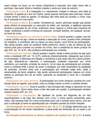 quem instiga um louco ou um menor inimputável a executar uma ação típica não é
partícipe, mas autor direto e imediato (realiza o verbo por meio de outrem).
Participação moral: É a instigação e o induzimento. Instigar é reforçar uma ideia já
existente. O agente já a tem em mente, sendo apenas reforçada pelo partícipe. Induzir
é fazer brotar a ideia no agente. O indivíduo não tinha ideia de cometer o crime, mas
ela é colocada em sua mente.
Participação material: É o auxílio. Considera-se, assim, partícipe aquele que presta
ajuda efetiva na preparação ou execução do delito, por exemplo, a vigilância exercida
durante a execução de um crime; emprestar arma; segurar a vítima para impedi-la de
reagir, facilitando a tarefa criminosa do executor; conduzir ladrões, em qualquer veículo,
ao local do crime.
Participação negativa ou conivência (crimen silenti): Ocorre quando o sujeito, sem ter
o dever jurídico de agir, omite-se durante a execução do crime, quando tinha condições
de impedi-lo. A conivência não se insere no nexo causal, como forma de participação,
não sendo punida, salvo se constituir delito autônomo. Assim, a tão só ciência de que
outrem está para cometer ou comete um crime, sem a existência do dever jurídico de
agir (CP, art. 13, § 2º), não configura participação por omissão.
Participação por omissão: Dá-se quando o sujeito, tendo o dever jurídico de agir para
evitar o resultado (CP, art. 13, § 2º), omite-se intencionalmente, desejando que ocorra
a consumação. A diferença em relação à conivência é que nesta não há o dever jurídico
de agir, afastando-se, destarte, a participação, podendo responder por crime
autônomo, por exemplo, omissão de socorro. Já no caso da participação por omissão,
como o omitente tinha o dever de evitar o resultado, por este responderá na qualidade
de partícipe. Convém notar que a participação por omissão exige dolo, dada a
necessidade de liame subjetivo, não sendo admissível participação culposa em crime
doloso (o partícipe tem de se omitir, querendo ou aceitando o risco de o resultado
ocorrer).
Participação em crime omissivo: A participação em crime omissivo consiste em uma
atitude ativa do agente, que auxilia, induz ou instiga outrem a omitir a conduta devida.
Participação impunível: Ocorre quando o fato principal não chega a ingressar em sua
fase executória. Como antes disso o fato não pode ser punido, a participação também
restará impune (CP, art. 31).
Participação e consumação: Na hipótese da prisão em flagrante de um dos
coparticipantes e da fuga dos demais com a res, o crime estará consumado para
todos, não havendo falar em crime consumado para uns e tentado para outros, uma vez
que a subtração já havia se aperfeiçoado por completo quando da prisão daquele.
(3) Participação de menor importância (art. 29, § 1º): O Código determina que, se
a participação for de menor importância, a pena pode ser diminuída de um sexto a um
terço.
(4) Exceções pluralísticas ou desvio subjetivo de conduta (art. 29, § 2º): A teoria
 