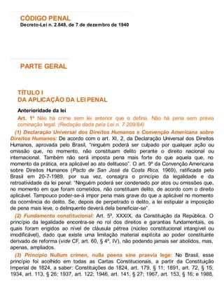 CÓDIGO PENAL
Decreto-Lei n. 2.848, de 7 de dezembro de 1940
PARTE GERAL
TÍTULO I
DA APLICAÇÃO DA LEI PENAL
Anterioridade da lei
Art. 1º Não há crime sem lei anterior que o defina. Não há pena sem prévia
cominação legal. (Redação dada pela Lei n. 7.209/84)
(1) Declaração Universal dos Direitos Humanos e Convenção Americana sobre
Direitos Humanos: De acordo com o art. XI, 2, da Declaração Universal dos Direitos
Humanos, aprovada pelo Brasil, “ninguém poderá ser culpado por qualquer ação ou
omissão que, no momento, não constituam delito perante o direito nacional ou
internacional. Também não será imposta pena mais forte do que aquela que, no
momento da prática, era aplicável ao ato delituoso”. O art. 9º da Convenção Americana
sobre Direitos Humanos (Pacto de San José da Costa Rica, 1969), ratificada pelo
Brasil em 20-7-1989, por sua vez, consagra o princípio da legalidade e da
retroatividade da lei penal: “Ninguém poderá ser condenado por atos ou omissões que,
no momento em que foram cometidos, não constituam delito, de acordo com o direito
aplicável. Tampouco poder-se-á impor pena mais grave do que a aplicável no momento
da ocorrência do delito. Se, depois de perpetrado o delito, a lei estipular a imposição
de pena mais leve, o delinquente deverá dela beneficiar-se”.
(2) Fundamento constitucional: Art. 5º, XXXIX, da Constituição da República. O
princípio da legalidade encontra-se no rol dos direitos e garantias fundamentais, os
quais foram erigidos ao nível de cláusula pétrea (núcleo constitucional intangível ou
imodificável), dado que existe uma limitação material explícita ao poder constituinte
derivado de reforma (vide CF, art. 60, § 4º, IV), não podendo jamais ser abolidos, mas,
apenas, ampliados.
(3) Princípio Nullum crimen, nulla poena sine praevia lege: No Brasil, esse
princípio foi acolhido em todas as Cartas Constitucionais, a partir da Constituição
Imperial de 1824, a saber: Constituições de 1824, art. 179, § 11; 1891, art. 72, § 15;
1934, art. 113, § 26; 1937, art. 122; 1946, art. 141, § 27; 1967, art. 153, § 16; e 1988,
 