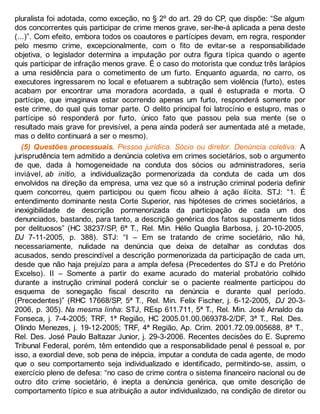 pluralista foi adotada, como exceção, no § 2º do art. 29 do CP, que dispõe: “Se algum
dos concorrentes quis participar de crime menos grave, ser-lhe-á aplicada a pena deste
(...)”. Com efeito, embora todos os coautores e partícipes devam, em regra, responder
pelo mesmo crime, excepcionalmente, com o fito de evitar-se a responsabilidade
objetiva, o legislador determina a imputação por outra figura típica quando o agente
quis participar de infração menos grave. É o caso do motorista que conduz três larápios
a uma residência para o cometimento de um furto. Enquanto aguarda, no carro, os
executores ingressarem no local e efetuarem a subtração sem violência (furto), estes
acabam por encontrar uma moradora acordada, a qual é estuprada e morta. O
partícipe, que imaginava estar ocorrendo apenas um furto, responderá somente por
este crime, do qual quis tomar parte. O delito principal foi latrocínio e estupro, mas o
partícipe só responderá por furto, único fato que passou pela sua mente (se o
resultado mais grave for previsível, a pena ainda poderá ser aumentada até a metade,
mas o delito continuará a ser o mesmo).
(5) Questões processuais. Pessoa jurídica. Sócio ou diretor. Denúncia coletiva: A
jurisprudência tem admitido a denúncia coletiva em crimes societários, sob o argumento
de que, dada à homogeneidade na conduta dos sócios ou administradores, seria
inviável, ab initio, a individualização pormenorizada da conduta de cada um dos
envolvidos na direção da empresa, uma vez que só a instrução criminal poderia definir
quem concorreu, quem participou ou quem ficou alheio à ação ilícita. STJ: “1. É
entendimento dominante nesta Corte Superior, nas hipóteses de crimes societários, a
inexigibilidade de descrição pormenorizada da participação de cada um dos
denunciados, bastando, para tanto, a descrição genérica dos fatos supostamente tidos
por delituosos” (HC 38237/SP, 6ª T., Rel. Min. Hélio Quaglia Barbosa, j. 20-10-2005,
DJ 7-11-2005, p. 388). STJ: “I – Em se tratando de crime societário, não há,
necessariamente, nulidade na denúncia que deixa de detalhar as condutas dos
acusados, sendo prescindível a descrição pormenorizada da participação de cada um,
desde que não haja prejuízo para a ampla defesa (Precedentes do STJ e do Pretório
Excelso). II – Somente a partir do exame acurado do material probatório colhido
durante a instrução criminal poderá concluir se o paciente realmente participou do
esquema de sonegação fiscal descrito na denúncia e durante qual período.
(Precedentes)” (RHC 17668/SP, 5ª T., Rel. Min. Felix Fischer, j. 6-12-2005, DJ 20-3-
2006, p. 305). Na mesma linha: STJ, REsp 611.711, 5ª T., Rel. Min. José Arnaldo da
Fonseca, j. 7-4-2005; TRF, 1ª Região, HC 2005.01.00.069378-2/DF, 3ª T., Rel. Des.
Olindo Menezes, j. 19-12-2005; TRF, 4ª Região, Ap. Crim. 2001.72.09.005688, 8ª T.,
Rel. Des. José Paulo Baltazar Junior, j. 29-3-2006. Recentes decisões do E. Supremo
Tribunal Federal, porém, têm entendido que a responsabilidade penal é pessoal e, por
isso, a exordial deve, sob pena de inépcia, imputar a conduta de cada agente, de modo
que o seu comportamento seja individualizado e identificado, permitindo-se, assim, o
exercício pleno de defesa: “no caso de crime contra o sistema financeiro nacional ou de
outro dito crime societário, é inepta a denúncia genérica, que omite descrição de
comportamento típico e sua atribuição a autor individualizado, na condição de diretor ou
 