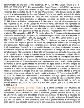 administrador de empresa” (RHC 85658/ES, 1ª T., Rel. Min. Cezar Peluso, j. 21-6-
2005; HC 83301/RS, 1ª T., Rel. Acórdão Min. Cezar Peluso, j. 16-3-2004). Na mesma
linha: “Habeas Corpus. Trancamento da ação penal. Inépcia da denúncia. Inexistência.
Presença dos requisitos do art. 41 do cpp. Precedentes. Falta de justa causa da ação
penal. 1. A jurisprudência do Supremo Tribunal Federal tem exigido a descrição, ainda
que mínima, da participação de cada um dos acusados nos chamados crimes
societários. Isso para possibilitar o adequado exercício do direito de defesa. HC
80.549, Relator o Ministro Nelson Jobim. 2. No caso, a peça inicial acusatória atende
aos requisitos do art. 41 do Código de Processo Penal, sem incidir nas hipóteses de
rejeição que se lê no art. 43 do mesmo diploma, porquanto descreve a conduta tida por
delituosa, indica o momento em que ela teria ocorrido e individualiza, no tempo, a
responsabilidade dos sócios na gestão da empresa. Precedentes: HC 84.889, Relator
o Ministro Marco Aurélio; e HC 87.174, deste relator. 3. O trancamento da ação penal
pressupõe demonstração, de plano, da ausência de justa causa para a ação penal. 4.
Habeas corpus indeferido” (STF, HC 86362/SP, 1ª T., Rel. Min. Carlos Britto, j. 25-9-
2007, DJ 7-12-2007, p. 58). E, ainda, STJ: “I. Hipótese em que a recorrente foi
denunciada pela suposta prática de crime de apropriação indébita de contribuições
previdenciárias e falsificação de documento público, por ser sócia-gerente de empresa.
II. O entendimento desta Corte – no sentido de que, nos crimes societários, em que a
autoria nem sempre se mostra claramente comprovada, a fumaça do bom direito deve
ser abrandada, não se exigindo a descrição pormenorizada da conduta de cada agente
– não significa que o órgão acusatório possa deixar de estabelecer qualquer vínculo
entre a denunciada e a empreitada criminosa a ela imputada. III. O simples fato de ser
sócio ou administrador de empresa não autoriza a instauração de processo criminal por
crimes praticados no âmbito da sociedade, se não restar comprovado, ainda que com
elementos a serem aprofundados no decorrer da ação penal, a mínima relação de
causa e efeito entre as imputações e a sua função na empresa, sob pena de se
reconhecer a responsabilidade penal objetiva. IV. A inexistência absoluta de elementos
hábeis a descrever a relação entre os fatos delituosos e a autoria ofende o princípio
constitucional da ampla defesa, tornando inepta a denúncia. V. Precedentes do STF e
do STJ. VI. Deve ser determinado o trancamento da ação penal instaurada em
desfavor da recorrente. VII. Recurso provido, nos termos do voto do Relator” (RHC
17872/CE, 5ª T., Rel. Min. Gilson Dipp, j. 27-9-2005, DJ 17-10-2005, p. 317). No
mesmo sentido: STJ, 5ª T., HC 22587/CE, Rel. Min. Gilson Dipp, j. 5-12-2002, DJ 30-
8-2004, p. 310.
Crime multitudinário. Denúncia coletiva: É o crime cometido por influência de
multidão em tumulto (linchamento, por exemplo). Os agentes responderão pelo crime
em concurso, tendo, no entanto, direito à atenuante genérica prevista no art. 65, III, e,
do CP. Porém, existe uma dificuldade prática para delinear na denúncia a atuação de
cada indivíduo envolvido no crime. Diante disso, já decidiu o Supremo Tribunal Federal
que, em tais delitos, a inicial acusatória pode narrar genericamente a participação de
cada agente, cuja conduta específica deve ser apurada no curso do processo criminal:
 