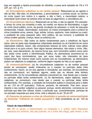 logo em seguida a injusta provocação do ofendido, a pena será reduzida de 1/6 a 1/3
(CP, art. 121, § 1º).
(2) Circunstâncias subjetivas ou de caráter pessoal: Relacionam-se ao agente e
não ao fato. São elas: os antecedentes, a personalidade, a conduta social, os motivos
do crime (quem tem motivo é o agente, e não o fato), a menoridade relativa, a
maioridade senil (maior de setenta anos na data do julgamento), a reincidência etc.
(3) Circunstâncias objetivas: Relacionam-se ao fato, e não ao agente. Por exemplo:
o tempo do crime (se cometido à noite, de manhã, em época de festividades); o lugar
do crime (local público, ermo, de grande circulação de pessoas); o modo de execução
(emboscada, traição, dissimulação, surpresa); os meios empregados para a prática do
crime (mediante arma, veneno, fogo, asfixia, tortura, explosivo, meio insidioso ou cruel);
a qualidade da coisa (pequeno valor, bem público, de uso comum); a qualidade da
vítima (mulher grávida, criança, idoso ou enfermo) etc.
(4) Elementares: São todos os dados fundamentais para a existência da figura
típica, sem os quais esta desaparece (atipicidade absoluta) ou se transforma em outra
(atipicidade relativa). Assim, são componentes básicos do furto: subtrair coisa alheia
móvel para si ou para outrem. Sem algum desses elementos, não existe o crime. São,
por isso, suas elementares, da mesma forma que, sem funcionário público como autor
não existe crime contra a Administração Pública. As elementares encontram-se no
caput dos tipos incriminadores, que, por essa razão, são chamados de tipos
fundamentais. Do mesmo modo como sucede com as circunstâncias, as elementares
podem ser objetivas ou subjetivas, conforme digam respeito ao fato ou ao agente.
(5) Incomunicabilidade: (a) As circunstâncias subjetivas ou de caráter pessoal
jamais se comunicam, sendo irrelevante se o coautor ou partícipe delas tinha
conhecimento. Assim, se um dos agentes é reincidente, por exemplo, tal circunstância
não se comunicará, em hipótese alguma, ainda que os demais dela tenham
conhecimento. (b) As circunstâncias objetivas comunicam-se, mas desde que o coautor
ou partícipe delas tenha conhecimento. (c) As elementares, sejam objetivas, sejam
subjetivas, se comunicam, mas desde que o coautor ou partícipe delas tenha
conhecimento. Por exemplo, a condição de funcionário público é essencial para o delito
do art. 312 do CP (peculato). Trata-se, portanto, de elementar. Pois bem, pouco
importa o seu caráter subjetivo ou pessoal, porque, sendo elementar, comunica-se ao
partícipe que dela tiver ciência. Assim, o particular que, conscientemente, participa de
um peculato responde por esse crime, ante o disposto no art. 30 do CP.
(6) Concurso de pessoas e crime de infanticídio (a questão da comunicabilidade
da elementar “influência do estado puerperal”): Vide comentários ao art. 123 do
CP.
Casos de impunibilidade
Art. 31. O ajuste, a determinação ou instigação e o auxílio, salvo disposição
expressa em contrário, não são puníveis, se o crime não chega, pelo menos, a ser
 
