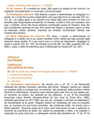 tentado. (Redação dada pela Lei n. 7.209/84)
(1) Iter criminis: É o caminho do crime. São quatro as etapas do iter criminis: (a)
cogitação; (b) preparação; (c) execução: (d) consumação.
(2) Participação impunível: São atípicos o ajuste, a determinação ou instigação e o
auxílio, se o crime fica na fase preparatória, sem que haja início de execução (CP, art.
31). Ex.: um sujeito pede a um chaveiro uma chave falsa para cometer um furto e é
atendido pelo irresponsável profissional; no entanto, comete o furto por escalada, sem
usar o artefato. Como não houve nenhuma contribuição causal do chaveiro, este não
será considerado partícipe do furto. Seu auxílio não chegou a ingressar sequer na fase
de execução, sendo, portanto, impunível (na verdade, tecnicamente falando, sua
conduta seria atípica).
(3) Salvo disposição em contrário: Por vezes, o ajuste, a determinação ou
instigação e o auxílio, por si só, podem constituir crime, desde que haja previsão legal
expressa nesse sentido. É o que ocorre com os crimes de induzimento, instigação ou
auxílio a suicídio (CP, art. 122), de incitação ao crime (CP, art. 286), quadrilha (CP, art.
288) e, ainda, o delito de petrechos para a falsificação de moeda (CP, art. 291).
TÍTULO V
DAS PENAS
CAPÍTULO I
DAS ESPÉCIES DE PENA
Art. 32. As penas são: (Artigo com redação dada pela Lei n. 7.209/84)
I – privativas de liberdade;
II – restritivas de direitos;
III – de multa.
(1) Documentos internacionais: De acordo com o art. XI, 2, da Declaração
Universal dos Direitos Humanos, aprovada pelo Brasil, “Ninguém poderá ser culpado
por qualquer ação ou omissão que, no momento, não constituam delito perante o direito
nacional ou internacional. Tampouco será imposta pena mais forte do que aquela que,
no momento da prática, era aplicável ao ato delituoso”. O art. 9º da Convenção
Americana sobre Direitos Humanos (Pacto de San José da Costa Rica, 1969),
ratificada pelo Brasil em 20-7-1989, por sua vez, consagra o princípio da legalidade e
da retroatividade da lei penal: “Ninguém poderá ser condenado por atos ou omissões
que, no momento em que foram cometidos, não constituam delito, de acordo com o
direito aplicável. Tampouco poder-se-á impor pena mais grave do que a aplicável no
momento da ocorrência do delito. Se, depois de perpetrado o delito, a lei estipular a
imposição de pena mais leve, o delinquente deverá dela beneficiar-se”. O art. 8º da
 
