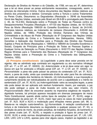 Declaração de Direitos do Homem e do Cidadão, de 1789, em seu art. 8º, determinou
que a lei só deve prever as penas estritamente necessárias, consagrando, assim, o
princípio da intervenção mínima. Outros documentos das Nações Unidas relativos aos
direitos dos prisioneiros e detidos: Convenção contra a Tortura e outros Tratamentos
ou Penas Cruéis, Desumanos ou Degradantes (Resolução n. 39/46 da Assembleia
Geral das Nações Unidas, assinada pelo Brasil em 28-9-89 e promulgada pelo Decreto
n. 40, de 15-2-93); Declaração sobre a Proteção de Todas as Pessoas contra os
Desaparecimentos Forçados (Resolução n. 47/133 das Nações Unidas, de 18-12-92);
Pena de Morte (Resolução 1990/29 do Conselho Econômico e Social, de 24-5-90;
Princípios básicos relativos ao tratamento de reclusos (Documento n. A/45/49 das
Nações Unidas, de 1990); Proteção dos Direitos Humanos das Vítimas da
Criminalidade e de Abuso de Poder (Resolução do 8º Congresso das Nações Unidas
para a Prevenção do Crime e o Tratamento dos Delinquentes, Havana, 1990);
Garantias e Aplicação das Garantias para a Proteção dos Direitos das Pessoas
Sujeitas a Pena de Morte (Resoluções n. 1989/50 e 1989/64 do Conselho Econômico e
Social); Conjunto de Princípios para a Proteção de Todas as Pessoas Sujeitas a
Qualquer forma de Detenção ou Prisão (Documento n. 8/43/173 das Nações Unidas);
Regras Mínimas para o Tratamento dos Reclusos (Resolução do 1º Congresso das
Nações Unidas sobre a Prevenção do Crime e o Tratamento dos Delinquentes,
Genebra, 1955).
(2) Princípios constitucionais: (a) Legalidade: a pena deve estar prevista em lei
vigente, não se admitindo seja cominada em regulamento ou ato normativo infralegal
(CP, art. 1º, e CF, art. 5º, XXXIX). (b) Anterioridade: a lei já deve estar em vigor na
época em que for praticada a infração penal (CP, art. 1º, e CF, art. 5º, XXXIX). (c)
Personalidade: a pena não pode passar da pessoa do condenado (CF, art. 5º, XLV).
Assim, a pena de multa, ainda que considerada dívida de valor para fins de cobrança,
não pode ser exigida dos herdeiros do falecido. (d) Individualidade: a sua imposição e
cumprimento deverão ser individualizados de acordo com a culpabilidade e o mérito do
sentenciado (CF, art. 5º, XLVI). (e) Inderrogabilidade: salvo as exceções legais, a pena
não pode deixar de ser aplicada sob nenhum fundamento. Assim, por exemplo, o juiz
não pode extinguir a pena de multa levando em conta seu valor irrisório. (f)
Proporcionalidade: Além de encontrar assento na imperativa exigência de respeito à
dignidade humana, tal princípio aparece insculpido em diversas passagens de nosso
Texto Constitucional, quando abole certos tipos de sanções (art. 5º, XLVII), exige a
individualização da pena (art. 5º, XLVI), maior rigor para os casos de maior gravidade
(art. 5º, XLII, XLIII e XLIV) e moderação para infrações menos graves (art. 98, I).
Baseia-se na relação custo-benefício. (g) Humanidade: A vedação constitucional da
tortura e de tratamento desumano ou degradante a qualquer pessoa (art. 5º, III), a
proibição da pena de morte, da prisão perpétua, de trabalhos forçados, de banimento e
das penas cruéis (art. 5º, XLVII), o respeito e proteção à figura do preso (art. 5º,
XLVIII, XLIX) e ainda normas disciplinadoras da prisão processual (art. 5º, LXI, LXII,
LXIII, LXIV, LXV e LXVI), apenas para citar alguns casos, impõem ao legislador e ao
 