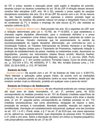 do CP, o preso, durante a execução penal, está sujeito à disciplina do presídio,
devendo cumprir os deveres constantes do art. 39 da LEP. A infração desses deveres
constitui falta disciplinar (LEP, arts. 49 a 52), estando o preso sujeito às sanções
disciplinares constantes dos arts. 53 e 54 da LEP. De acordo com o art. 45 da mesma
lei, não haverá sanção disciplinar sem expressa e anterior previsão legal ou
regulamentar. As sanções não poderão colocar em perigo a integridade física e moral
do condenado (§ 1º); é vedado o emprego de cela escura (§ 2º); são vedadas as
sanções coletivas (§ 3º).
Regime disciplinar diferenciado: Está previsto nos arts. 52 e seguintes da LEP, com
a redação determinada pela Lei n. 10.792, de 1º-12-2003, o qual estabeleceu o
chamado regime disciplinar diferenciado, para o condenado definitivo e o preso
provisório que cometerem crime doloso capaz de ocasionar subversão da ordem ou
disciplina internas. Convém mencionar que há posicionamento no sentido da
inconstitucionalidade do regime disciplinar diferenciado, por confrontar-se com a
Constituição Federal, os Tratados Internacionais de Direitos Humanos e as Regras
Mínimas das Nações Unidas para o Tratamento de Prisioneiros, implicando violação à
proibição do estabelecimento de penas, medidas ou tratamentos cruéis, desumanos ou
degradantes, prevista nos instrumentos citados. Nesse sentido: Maurício Kuehne,
Direito penal e processual penal, Revista Magister, ano I, n. 2, out./nov. 2004, Porto
Alegre: Magister, p. 7. Em sentido contrário: Fernando Capez, Curso de direito penal,
cit., p. 372-374 e STJ, HC 40300/RJ, 5ª T., Rel. Min. Arnaldo Esteves Lima, j. 7-6-
2005, DJ 22-8-2005, p. 312, RT 843/549.
Estatuto do Índio
Sanções penais: De acordo com o art. 57 do Estatuto do Índio (Lei n. 6.001/73),
“Será tolerada a aplicação, pelos grupos tribais, de acordo com as instituições
próprias, de sanções penais ou disciplinares contra os seus membros, desde que não
revistam caráter cruel ou infamante, proibida em qualquer caso a pena de morte”.
Estatuto da Criança e do Adolescente
Ato infracional e medidas aplicáveis: Ao ato infracional praticado por criança (pessoa
até doze anos de idade incompletos, cf. art. 2º, primeira parte, do ECA)
corresponderão as medidas previstas no art. 101 do Estatuto (medidas específicas de
proteção). Ao ato infracional praticado por adolescente (pessoa entre doze e dezoito
anos, cf. art. 2º, segunda parte), corresponderão as medidas previstas no art. 112
(medidas socioeducativas; tais como advertência, obrigação de reparar o dano,
prestação de serviços à comunidade, liberdade assistida, inserção em regime de
semiliberdade, internação em estabelecimento educacional, qualquer uma das previstas
no art. 101, I a VI ). Prevê, ainda, o § 1º do art. 2º do ECA que, nos casos expressos
em lei, aplicam-se, excepcionalmente, suas disposições às pessoas entre 18 (dezoito)
e 21 (vinte e um) anos. Sobre a internação do menor em clínica ou hospital psiquiátrico,
vide jurisprudência constante do art. 27 do CP.
 