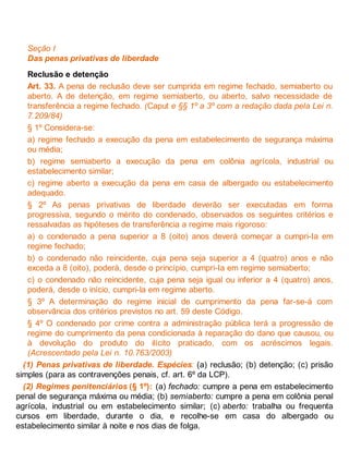 Seção I
Das penas privativas de liberdade
Reclusão e detenção
Art. 33. A pena de reclusão deve ser cumprida em regime fechado, semiaberto ou
aberto. A de detenção, em regime semiaberto, ou aberto, salvo necessidade de
transferência a regime fechado. (Caput e §§ 1º a 3º com a redação dada pela Lei n.
7.209/84)
§ 1º Considera-se:
a) regime fechado a execução da pena em estabelecimento de segurança máxima
ou média;
b) regime semiaberto a execução da pena em colônia agrícola, industrial ou
estabelecimento similar;
c) regime aberto a execução da pena em casa de albergado ou estabelecimento
adequado.
§ 2º As penas privativas de liberdade deverão ser executadas em forma
progressiva, segundo o mérito do condenado, observados os seguintes critérios e
ressalvadas as hipóteses de transferência a regime mais rigoroso:
a) o condenado a pena superior a 8 (oito) anos deverá começar a cumpri-Ia em
regime fechado;
b) o condenado não reincidente, cuja pena seja superior a 4 (quatro) anos e não
exceda a 8 (oito), poderá, desde o princípio, cumpri-Ia em regime semiaberto;
c) o condenado não reincidente, cuja pena seja igual ou inferior a 4 (quatro) anos,
poderá, desde o início, cumpri-la em regime aberto.
§ 3º A determinação do regime inicial de cumprimento da pena far-se-á com
observância dos critérios previstos no art. 59 deste Código.
§ 4º O condenado por crime contra a administração pública terá a progressão de
regime do cumprimento da pena condicionada à reparação do dano que causou, ou
à devolução do produto do ilícito praticado, com os acréscimos legais.
(Acrescentado pela Lei n. 10.763/2003)
(1) Penas privativas de liberdade. Espécies: (a) reclusão; (b) detenção; (c) prisão
simples (para as contravenções penais, cf. art. 6º da LCP).
(2) Regimes penitenciários (§ 1º): (a) fechado: cumpre a pena em estabelecimento
penal de segurança máxima ou média; (b) semiaberto: cumpre a pena em colônia penal
agrícola, industrial ou em estabelecimento similar; (c) aberto: trabalha ou frequenta
cursos em liberdade, durante o dia, e recolhe-se em casa do albergado ou
estabelecimento similar à noite e nos dias de folga.
 