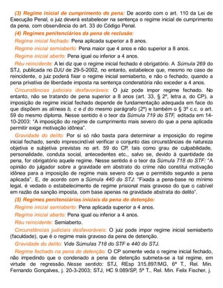 (3) Regime inicial de cumprimento de pena: De acordo com o art. 110 da Lei de
Execução Penal, o juiz deverá estabelecer na sentença o regime inicial de cumprimento
da pena, com observância do art. 33 do Código Penal.
(4) Regimes penitenciários da pena de reclusão:
Regime inicial fechado: Pena aplicada superior a 8 anos.
Regime inicial semiaberto: Pena maior que 4 anos e não superior a 8 anos.
Regime inicial aberto: Pena igual ou inferior a 4 anos.
Réu reincidente: A lei diz que o regime inicial fechado é obrigatório. A Súmula 269 do
STJ, publicada no DJU de 29-5-2002, no entanto, estabelece que, mesmo no caso de
reincidente, o juiz poderá fixar o regime inicial semiaberto, e não o fechado, quando a
pena privativa de liberdade imposta na sentença condenatória não exceder a 4 anos.
Circunstâncias judiciais desfavoráveis: O juiz pode impor regime fechado. No
entanto, não se tratando de pena superior a 8 anos (art. 33, § 2º, letra a, do CP), a
imposição de regime inicial fechado depende de fundamentação adequada em face do
que dispõem as alíneas b, c e d do mesmo parágrafo (2º) e também o § 3º c.c. o art.
59 do mesmo diploma. Nesse sentido é o teor da Súmula 719 do STF, editada em 14-
10-2003: “A imposição do regime de cumprimento mais severo do que a pena aplicada
permitir exige motivação idônea”.
Gravidade do delito: Por si só não basta para determinar a imposição do regime
inicial fechado, sendo imprescindível verificar o conjunto das circunstâncias de natureza
objetiva e subjetiva previstas no art. 59 do CP, tais como grau de culpabilidade,
personalidade, conduta social, antecedentes etc., salvo se, devido à quantidade da
pena, for obrigatório aquele regime. Nesse sentido é o teor da Súmula 718 do STF: “A
opinião do julgador sobre a gravidade em abstrato do crime não constitui motivação
idônea para a imposição de regime mais severo do que o permitido segundo a pena
aplicada”. E, de acordo com a Súmula 440 do STJ: “Fixada a pena-base no mínimo
legal, é vedado o estabelecimento de regime prisional mais gravoso do que o cabível
em razão da sanção imposta, com base apenas na gravidade abstrata do delito”.
(5) Regimes penitenciários iniciais da pena de detenção:
Regime inicial semiaberto: Pena aplicada superior a 4 anos.
Regime inicial aberto: Pena igual ou inferior a 4 anos.
Réu reincidente: Semiaberto.
Circunstâncias judiciais desfavoráveis: O juiz pode impor regime inicial semiaberto
(faculdade), que é o regime mais gravoso da pena de detenção.
Gravidade do delito: Vide Súmulas 718 do STF e 440 do STJ.
Regime fechado na pena de detenção: O CP somente veda o regime inicial fechado,
não impedindo que o condenado a pena de detenção submeta-se a tal regime, em
virtude de regressão. Nesse sentido: STJ, REsp 315.897/MG, 6ª T., Rel. Min.
Fernando Gonçalves, j. 20-3-2003; STJ, HC 9.089/SP, 5ª T., Rel. Min. Felix Fischer, j.
 