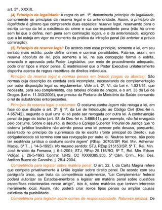 art. 5º , XXXIX.
(4) Princípio da legalidade: A regra do art. 1º, denominada princípio da legalidade,
compreende os princípios da reserva legal e da anterioridade. Assim, o princípio da
legalidade é gênero que compreende duas espécies: reserva legal, reservando para o
estrito campo da lei a existência do crime e sua correspondente pena (não há crime
sem lei que o defina, nem pena sem cominação legal), e o da anterioridade, exigindo
que a lei esteja em vigor no momento da prática da infração penal (lei anterior e prévia
cominação).
(5) Princípio da reserva legal: De acordo com esse princípio, somente a lei, em seu
sentido mais estrito, pode definir crimes e cominar penalidades. Fala-se, assim, em
reserva absoluta de lei, pois somente a lei, na sua concepção formal e estrita,
emanada e aprovada pelo Poder Legislativo, por meio de procedimento adequado,
pode criar tipos e impor penas. É inadmissível que o Poder Executivo unilateralmente
disponha acerca de regras restritivas de direitos individuais.
Princípio da reserva legal e normas penais em branco (cegas ou abertas): São
normas cuja descrição da conduta está incompleta, necessitando de complementação
por outra disposição legal ou regulamentar. Vide art. 2º, VI, da Lei n. 1.521/51, que
necessita, para seu complemento, das tabelas oficiais de preços, e o art. 33 da Lei de
Drogas (Lei n. 11.343/2006), que precisa da Portaria do Ministério da Saúde elencando
o rol de substâncias entorpecentes.
Princípio da reserva legal e costumes: O costume contra legem não revoga a lei, em
face do que dispõe o art. 2º, § 1º, da Lei de Introdução ao Código Civil (Dec.-lei n.
4.657/42), segundo o qual uma lei só pode ser revogada por outra lei. A contravenção
penal do jogo do bicho (art. 58 do Dec.-lei n. 3.688/41), por exemplo, não foi revogada
pelo costume. Sobre o assunto, já decidiu o Egrégio Superior Tribunal de Justiça que “o
sistema jurídico brasileiro não admite possa uma lei perecer pelo desuso, porquanto,
assentado no princípio da supremacia da lei escrita (fonte principal do Direito), sua
obrigatoriedade só termina com sua revogação por outra lei. Noutros termos, não pode
ter existência jurídica o costume contra legem” (REsp. 30705/SP, Rel. Min. Adhemar
Maciel, 6ª T., j. 14-3-1995). No mesmo sentido: STJ, REsp 215153/SP, 5ª T., Rel. Min.
José Arnaldo da Fonseca, j. 6-4-2001; STJ, REsp 25.115/RO, 5ª T., Rel. Min. Edson
Vidigal, j. 26-5-1993. Contra: TJRS, CC 70008385.353, 5ª Câm. Crim., Rel. Des.
Amilton Bueno de Carvalho, j. 28-4-2004.
Competência para legislar sobre matéria penal: O art. 22, I, da Carta Magna refere
que compete privativamente à União legislar sobre direito penal. De acordo com seu
parágrafo único, que trata da competência suplementar, “Lei Complementar federal
poderá autorizar os Estados-membros a legislar em matéria penal sobre questões
específicas relacionadas nesse artigo”, isto é, sobre matérias que tenham interesse
meramente local. Assim, não poderá criar novos tipos penais ou ampliar causas
extintivas da punibilidade.
Competência para legislar sobre crimes de responsabilidade. Natureza jurídica: De
 