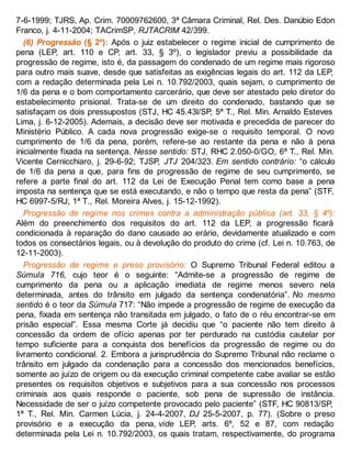 7-6-1999; TJRS, Ap. Crim. 70009762600, 3ª Câmara Criminal, Rel. Des. Danúbio Edon
Franco, j. 4-11-2004; TACrimSP, RJTACRIM 42/399.
(6) Progressão (§ 2º): Após o juiz estabelecer o regime inicial de cumprimento de
pena (LEP, art. 110 e CP, art. 33, § 3º), o legislador previu a possibilidade da
progressão de regime, isto é, da passagem do condenado de um regime mais rigoroso
para outro mais suave, desde que satisfeitas as exigências legais do art. 112 da LEP,
com a redação determinada pela Lei n. 10.792/2003, quais sejam, o cumprimento de
1/6 da pena e o bom comportamento carcerário, que deve ser atestado pelo diretor do
estabelecimento prisional. Trata-se de um direito do condenado, bastando que se
satisfaçam os dois pressupostos (STJ, HC 45.43l/SP, 5ª T., Rel. Min. Arnaldo Esteves
Lima, j. 6-12-2005). Ademais, a decisão deve ser motivada e precedida de parecer do
Ministério Público. A cada nova progressão exige-se o requisito temporal. O novo
cumprimento de 1/6 da pena, porém, refere-se ao restante da pena e não à pena
inicialmente fixada na sentença. Nesse sentido: STJ, RHC 2.050-0/GO, 6ª T., Rel. Min.
Vicente Cernicchiaro, j. 29-6-92; TJSP, JTJ 204/323. Em sentido contrário: “o cálculo
de 1/6 da pena a que, para fins de progressão de regime de seu cumprimento, se
refere a parte final do art. 112 da Lei de Execução Penal tem como base a pena
imposta na sentença que se está executando, e não o tempo que resta da pena” (STF,
HC 6997-5/RJ, 1ª T., Rel. Moreira Alves, j. 15-12-1992).
Progressão de regime nos crimes contra a administração pública (art. 33, § 4º):
Além do preenchimento dos requisitos do art. 112 da LEP, a progressão ficará
condicionada à reparação do dano causado ao erário, devidamente atualizado e com
todos os consectários legais, ou à devolução do produto do crime (cf. Lei n. 10.763, de
12-11-2003).
Progressão de regime e preso provisório: O Supremo Tribunal Federal editou a
Súmula 716, cujo teor é o seguinte: “Admite-se a progressão de regime de
cumprimento da pena ou a aplicação imediata de regime menos severo nela
determinada, antes do trânsito em julgado da sentença condenatória”. No mesmo
sentido é o teor da Súmula 717: “Não impede a progressão de regime de execução da
pena, fixada em sentença não transitada em julgado, o fato de o réu encontrar-se em
prisão especial”. Essa mesma Corte já decidiu que “o paciente não tem direito à
concessão da ordem de ofício apenas por ter perdurado na custódia cautelar por
tempo suficiente para a conquista dos benefícios da progressão de regime ou do
livramento condicional. 2. Embora a jurisprudência do Supremo Tribunal não reclame o
trânsito em julgado da condenação para a concessão dos mencionados benefícios,
somente ao juízo de origem ou da execução criminal competente cabe avaliar se estão
presentes os requisitos objetivos e subjetivos para a sua concessão nos processos
criminais aos quais responde o paciente, sob pena de supressão de instância.
Necessidade de ser o juízo competente provocado pelo paciente” (STF, HC 90813/SP,
1ª T., Rel. Min. Carmen Lúcia, j. 24-4-2007, DJ 25-5-2007, p. 77). (Sobre o preso
provisório e a execução da pena, vide LEP, arts. 6º, 52 e 87, com redação
determinada pela Lei n. 10.792/2003, os quais tratam, respectivamente, do programa
 